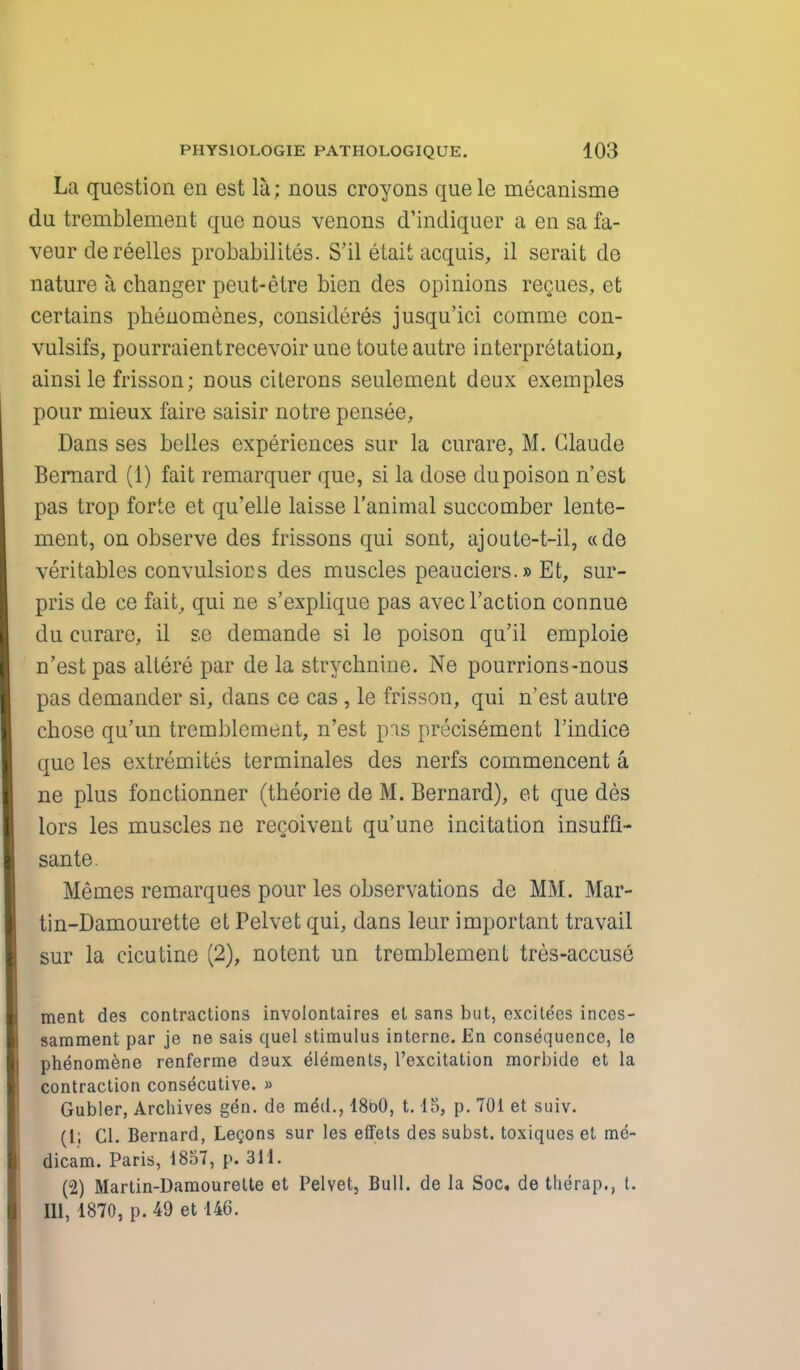 La question en est la; nous croyons que le mecanisme du tremblement que nous venons d'indiquer a en sa fa- veur de reelles probability. S'il etait acquis, il serait de nature a changer peut-etre bien des opinions regues, et certains phenomenes, considered jusqu'ici comme con- vulsifs, pourraientrecevoir une toute autre interpretation, ainsile frisson; nous citerons seulement deux exemples pour mieux faire saisir notre pensee, Dans ses belles experiences sur la curare, M. Claude Bernard (1) fait remarquer que, si la dose du poison n'est pas trop forte et qu'elle laisse l'animal succomber lente- ment, on observe des frissons qui sont, ajoute-t-il, «de veritablcs convulsiocs des muscles peauciers.» Et, sur- pris de ce fait, qui ne s'explique pas avec Taction connue du curare, il se demande si le poison qu'il emploie n'est pas altere par de la strychnine. Ne pourrions-nous pas demander si, dans ce cas , le frisson, qui n'est autre chose qu'un tremblement, n'est pas precisement l'indice que les extremites terminales des nerfs commencent a ne plus fonctionner (theorie de M. Bernard), et que des lors les muscles ne recoivent qu'une incitation insuffi- sante. Hemes remarques pour les observations de MM. Mar- tin-Damourette et Pelvet qui, dans leur important travail sur la cicutine (2), notent un tremblement tres-accuse ment des contractions involontaires et sans but, excitees inces- samment par je ne sais quel stimulus interne. En consequence, le phenomene renferme daux elements, l'excitation morbide et la contraction consecutive. » Gubler, Archives gen. de me\l., I860, 1.15, p. 701 et suiv. (1; CI. Bernard, Legons sur les effets des subst. toxiques et me- dicam. Paris, 1857, p. 311. (2) Martin-Damourelte et Pelvet, Bull, de la Soc, de therap., t. Ill, 1870, p. 49 et 146.