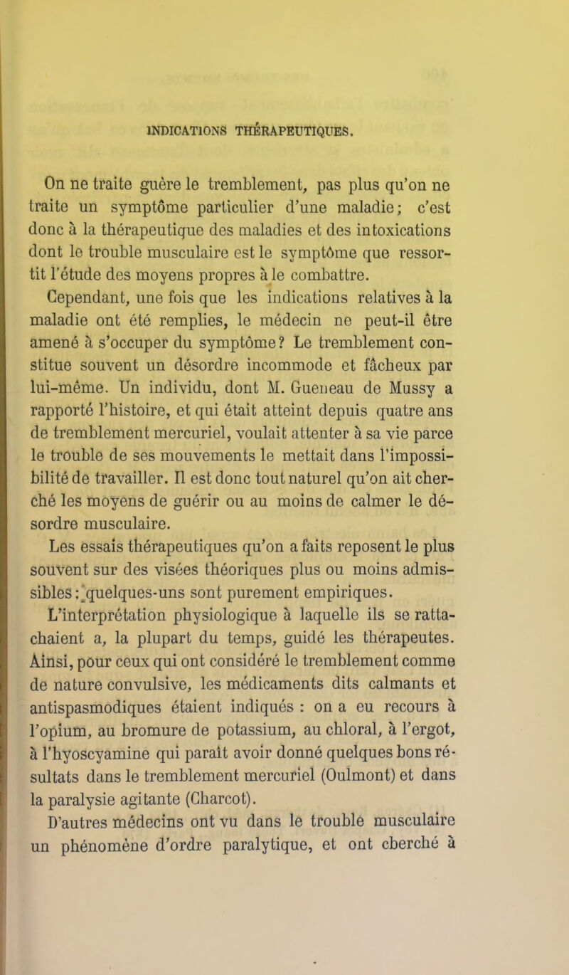 On ne traite guere le tremblement, pas plus qu'on ne traite un symptome particulier d'une maladie; c'est done a la therapeutique des maladies et des intoxications dont le trouble musculaire est le symptome que ressor- tit l'etude des moyens propres a le combattre. Cependant, une fois que les indications relatives a, la maladie ont ete remplies, le medecin ne peut-il etre amene h s'occuper du symptome ? Le tremblement con- stitue souvent un desordre incommode et facheux par lui-meme. Un individu, dont M. Gueneau de Mussy a rapporte l'histoire, et qui etait atteint depuis quatre ans de tremblement mercuriel, voulait attenter a sa vie parce le trouble de ses mouvements le mettait dans Timpossi- bilite de travailler. II est done toutnaturel qu'on ait cher- che les moyens de gnerir ou au moins de calmer le de- sordre musculaire. Les essais therapeutiques qu'on afaits reposent le plus souvent sur des visees theoriques plus ou moins admis- sibles; quelques-uns sont purement empiriques. L'interpretation physiologique a laquelle ils se ratta- chaient a, la plupart du temps, guide les therapeutes. Ainsi, pour ceux qui ont considere le tremblement comme de nature convulsive, les medicaments dits caimants et antispasmodiques etaient indiques : on a eu recours a Fopium, au bromure de potassium, au chloral, a l'ergot, a l'hyoscyamine qui parait avoir donne quelques bons re- sultats dans le tremblement mercuriel (Oulmont) et dans la paralysie agitante (Charcot). D'autres medecins ont vu dans le trouble musculaire un phenomene d'ordre paralytique, et ont cberche a