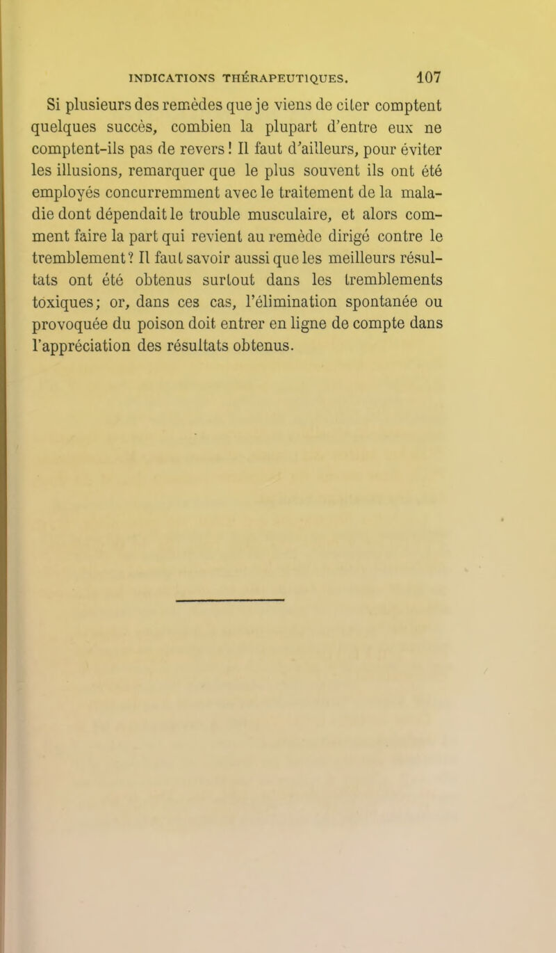 Si plusieurs des remedes que je viens de ciler comptent quelques succes, combien la plupart d'entre eux ne comptent-ils pas de revers! II faut d'ailleurs, pour eviter les illusions, remarquer que le plus souvent ils ont ete employes concurremment avec le traitement de la mala- die dont dependait le trouble musculaire, et alors com- ment faire la part qui revient au remede dirige contre le tremblement? II fauL savoir aussi que les meilleurs resul- tats ont ete obtenus surlout dans les tremblements toxiques; or, dans ces cas, l'elimination spontanee ou provoquee du poison doit entrer en ligne de compte dans l'appreciation des resultats obtenus.