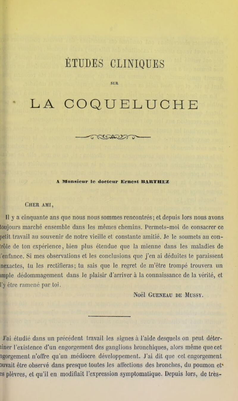 LA ETUDES CLINIQUES SLR COQUELUCHE \ iMonsieur Ic doctciir Ernest UARTBLEZ Cher ami, II y a cinquante ans que nous nous somraes rencontres; et depuis lors nous avons loujours marche ensemble dans les memos chemins. Permets-moi dc consacrer ce petit travail au souvenir de notre vieille et constante amitie. Je le soumets au con- trole de ton experience, bien plus etendue que la mienne dans les maladies de t'enfance. Si mes observations et les conclusions que j'en ai deduites te paraissent nexactes, tu les rectifieras; tu sais que le regret dc m'etre trompc trouvera un imple dcdommagement dans le plaisir d'arriver a la connaissance de la verite, et i'y 6tre ramonc par toi. Noel GUENEAU DE MUSSY. J'ai etudie dans un precedent travail les signes a I'aide desquels on pcut deter- liner I'existence d'un engorgement des ganglions bronchiques, alors meme que cet ngorgement n'ofifre qu'un mediocre developpement. J'ai dit que cet engorgement ouvait etre observe dans presque toutes les affections des bronches, du poumon et* es plevres, et qu'il en modifiait Texpression symptomatique. Depuis lors, de tres-