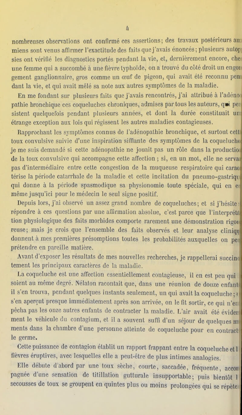 nombreiises observations ont conflrme ces assertions; des travaux postedeurs au: miens sont venus affirmer I'exaclitude des fails que j'avais enonces; plusieurs autof sies ont verifie les diagnostics portes pendant la vie, et, derniereraent encore, che une femme qui a succombe a une fievre typhoTde, on a trouve du cote droit un engoi; gement ganglionnaire, gros comme un oeuf de pigeon, qui avait ete reconnu penii dant la vie, et qui avail mele sa note aux aulres symplomes de la maladie. En me fondant sur plusieurs fails que j'avais rencontres, j'ai allribue a I'adeno palhie bronchique ces coqueluches chroniques, admises parlous lesauleurs, qm pei sistent quelquefois pendant plusieurs annees, el donl la duree conslituail un etrange exception aux lois qui regissent les aulres maladies contagieuses. Rapprochanl les symplomes connus de I'adenopathie bronchique, et surlout celt toux convulsive suivie d'une inspiration sifflanle des symplomes de la coquelucho je me suis demande si cette adenopathie ne jouait pas un role dans la produclioii de la toux convulsive qui accompagne celte affection ; si, en un mot, elle ne servaj pas d'inlermediairc entre celte congestion de la muqueuse respiratoire qui cara(t terise la periode calarrhale de la maladie et celte incilation du pneumo-gastriqii qui donne a la periode spasmodique sa physionomie toute speciale, qui en ec meme jusqu'ici pour le medecin le seul signe posilif. Depuis lors, j'ai observe un assez grand nombre de coqueluches; el si j'hesitc repondre a ces questions par une affirmation absolue, c'est parce que I'inlerpreU tion physiologique des fails morbides comporle rarement une demonstration rigOD reuse; mais je crois que I'ensemble des fails observes et leur analyse cliniq^ donnent a mes premieres presomplions loules les probabililes auxquelles on pe | pretendre en pareille maliere. Avanl d'exposer les resullats de mes nouvelles recherches, je rappellerai succin^ | tement les principaux caracteres de la maladie. La coqueluche est une alTeclion essentiellement conlagieuse, 11 en est pen qui soienl au meme degre. Nelalon raconlait que, dans une reunion de douze enfant 11 s'en trouva, pendant quelques instants seulemenl, un qui avait la coqueluche; i s'en apercut presque immedialement apres son arrivee, on le fit sortir, ce qui n'er. pecha pas les onze aulres enfants de conlracter la maladie. L'air avait ete evider menl le vehicule du contagium, et il a souvent sufPi d'un sejour de quelques mi raents dans la chambre d'une personne atleinte de coqueluche pour en contract) le germe. Cette puissance de contagion etablit un rapport frappant entre la coqueluche et 1 fievres eruptives, avec lesquelles elle a peut-elre de plus inlimes analogies. Elle debute d'abord par une toux seche, courte, saccadee, frequente, accoi pagnee d'une sensation de tilillalion gutturale insupportable; puis bienlol 1 secousses de toux se groupent en quintes plus ou moins prolongees qui se repete