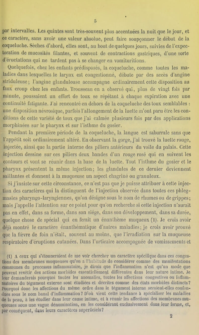 par intervalles. Les quintes sont Ires-souvent plus accentuees la nuit que le jour, et ce caraclere, sans avoir une valeur absolue, peut faire soupconner le debut de la coqueluche. Seches d'abord, elles sont, au bout dequelques jours, suivies del'expec- toration de mucosites filantes, et souvent de contractions gastriques, d'une sorte d eructations qui ne tardent pas a se changer en vomituritions. Quelquefois, chez les enfants predisposes, la coqueluche, comme toutes les ma- ladies dans lesquelles le larynx est congestionne, debute par des acces d'angine slriduleuse; I'angine glanduleiise accompagne ordinairement cette disposition au faux croup chez les enrants. Trousseau en a observe qui, plus de vingt fois par minute, poussaient un elTort de toux se repetant a cliaque expiration avec une continuite fatigante. J'ai rencontre en dehors de la coqueluche des toux semblables : une disposition nevrosique, parfois Tallongement de la luette m'ont paru etre les con- ditions de cette variete de toux que j'ai calmee plusieurs fois par des applications morphinees sur le pharynx et sur I'isthme du gosier. Pendant la premiere periode de la coqueluche, la langue est saburrale sans que I'appetit soit ordinairement altere. En observant la gorge, j'ai trouve la luette rouge, injcctee, ainsi que la partie interne des piliers anterieurs du voile du palais. Cette injection dessine sur ces piliers deux bandes d'un rouge rose qui en suivent les contours et vont se reunir dans la base de la luette. Tout I'isthme du gosier et le pharynx prescntent la meme injection; les glandules de ce dernier deviennent saillantes et donnent a la muqueuse un aspect chagrinc ou granuleux. Si j'insiste sur cette circonstance, ce n'est pas que je puisse attribuer a cette injec- tion des caractcres qui la distinguent de I'injection observee dans toutes ces phleg- masies pharyngo-laryngiennes, qu'on designe sous le nom de rhumesou de grippes; mais j'appelle I'attention sur ce point pour qu'on recherche si cette injection n'aurait pas en efTet, dans sa forme, dans son siege, dans son dcveloppement, dans sa duree, quclque chose de special qui en ferait un enanlheme muqueux (1). Je crois avoir deja montre le caractere enanthematique d'autres maladies; je crois avoir prouve que la fievre de foin n'etait, souvent au moins, que I'irradiation sur la muqueuse respiratoire d'eruptions culanees. Dans I'urticaire accompagnce de vomissements et (1) A ceux qui s'etonneraienl de me voir cherclier un caract6re specifiqiie dans ces conges- lions des membranes mnqueiises qu'on a rhaI)iLnde de considerer coninic des maniCeslalious communes du processus inflararaaloire, je dirais que rinflammalion n'est qu'un mode que peuvent revetir des actions morbides essenlicllement di(Terentes dans leur nature inlime. Je Iciir demanderais pourquoi toules les anomalies, toutes les aireclions congeslives ou inflam- niatoires du tegument exlerne sont eludiees et ddcrites comme des etals morbides distincls? Pourquoi done les affections du meme ordre dans le tegument inlerne seraicnl-elles confon- dues sous le nom banal d'inflammalion? D'oii vient cette tendance h specialiser les maladies de la peau, (\ les 6ludier dans leur cause intime, et h reunir les affections des membranes mu- queuses sous une vague denomination, en les consideranl exclusivemenl dans leur forme, et, par consequent, dans leurs caractfeies superliciels? 2