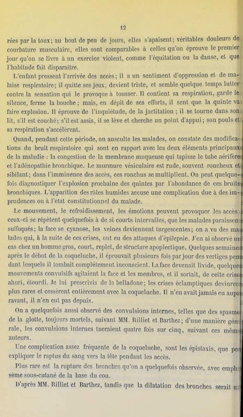 rees par la loux; au bout de peu de jours, elles s'apaisent; veritables douleurs de courbature musculairc, elles sont comparables a celles qu'on eprouve le premier jour qu'on se livre a un exercice violent, comme requilation ou la danse, et que I'habitude fait disparaitre. L'enfant pressent I'arrivee des acces; il a un sentiment d'oppression et de ma- laise respiratoire; il quitte ses jeux, devient triste, et semble quelque temps lutter contre la sensation qui le provoque a tousser. II contient sa respiration, garde le silence, ferme la bouche; mais, en depit de ses efforts, il sent que la quinte vai faire explosion. II eprouve de I'inquielude, de la jactitation ; il se tourne dans som lit, s'il est couche; s'il est assis, il se leve et cherche un point d'appui; son pouls eti sa respiration s'accelerent. Quand, pendant cette periode, on ausculle les malades, on constate des modifica-- tions du bruit respiratoire qui sont en rapport avec les deux elements principauxx de la maladie : la congestion de la membrane muqueuse qui tapisse le tube aeriferef et I'adenopathie bronchique. Le murmure vesiculaire est rude, souvent roncheux eti sibilant; dans I'imminence des acces, ces ronchus semultiplient. On peut quelque— fois diagnostiquer I'explosion prochaine des quintes par I'abondance de ces bruits- bronchiques. L'apparition des rales humides accuse une complication due a des im- prudences ou a I'etat constitutionnel du malade. Le mouvement, le refroidissement, les emotions peuvent provoquer les acces ceux-ci se repetent quelquefois a de si courts intervailes, que les malades paraissen i sudoques; la face se cyanose, les veines deviennent turgescentes; on a vu des mai lades qui, a la suite de ces crises, out eu des attaques d'epilepsie. J'en ai observe un cas Chez un homme gros, court, replet, de structure apoplectique. Quelques semainei: apres le debut de la coqueluclie, il eprouvait plusieurs foispar jour des verligespen dant lesquels il tombait completement inconscient. La face devenait livide, quelque: mouvements convulsifs agitaient la face et les membres, et il sortait, de cette crises t ahuri, elourdi. Je lui prescrivis de la belladone; les crises eclamptiques devinren n plus rares et cesserent entierement avec la coqueluche. II n'en avait jamais eu aupf>; e; ravant, il n'en eut pas depuis. ^ On a quelquefois aussi observe des convulsions internes, telles que des spasrar. de la glotte, toujours mortels, suivant MM. Rilliet et Barthez; d'une maniere gen rale, les convulsions internes tueraient quatre fois sur cinq, suivant ces mema auteurs. Une complication assez frequente de la coqueluche, sont les epistaxis, que pee expliquer le raptus du sang vers la tete pendant les acces. Plus rare est la rupture des bronches qu'on a quelquefois observee, avec empli seme sous-cutanc de la base du cou. D'apres MM. Rilliet et Barthez, tandis que la dilatation des bronches serait u