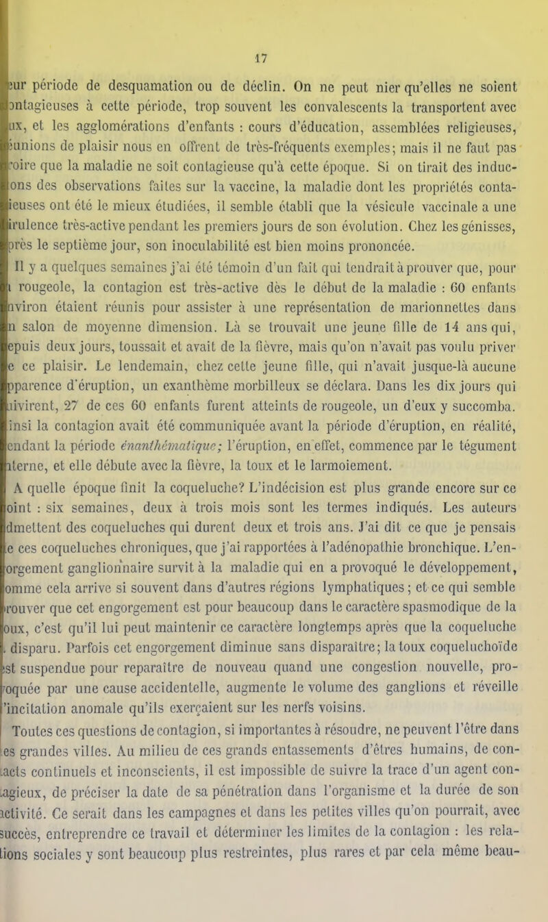 tur periode de desquamation ou de declin. On ne pent nier qu'elles ne soient Dntagieuses a cette periode, trop souvent les convalescents la transportent avec ux, et les agglomerations d'enfants : cours d'educalion, assemblees religleuses, 3unions de plaisir nous en oITrent de tres-frequents exemples; mais il ne faut pas 'oire que la maladie ne soit contagieuse qu'a cette epoque. Si on tirait des induc- ons des observations failes sur la vaccine, la maladie dont les proprieles conta- ieuses ont ete le mieux eludiees, il semble ctabli que la vesicule vaccinate a une irulence tres-active pendant les premiers jours de son evolution. Chez lesgenisses, pres le septieme jour, son inoculabilite est bien moins prononcee. II y a quelques semaines j'ai ete temoin d'un fait qui tendraitaprouver que, pour I rougeolc, la contagion est tres-active des le debut de la maladie : CO cnfants nviron etaient reunis pour assister a une representation de marionnettes dans n salon de moyenne dimension. La se trouvait une jeune fiUe de 14 ansqui, epuis deux jours, toussait et avait de la fievre, mais qu'on n'avait pas voulu priver e ce plaisir. Le lendemain, chez cette jeune fille, qui n'avait jusque-la aucune pparence d'eruption, un exantheme morbilleux se declara. Dans les dix jours qui aivircnt, 27 de ces 60 enfants furent atteints de rougeole, un d'eux y succomba. insi la contagion avait ete communiquee avant la periode d'eruption, en realite, cndant la periode enanthcmaiiquc; I'eruption, en effet, commence par le tegument iterne, et elle debute avec la fievre, la toux et le larmoiement. A quelle epoque finit la coqueluche? L'indecision est plus grande encore sur ce oint : six semaines, deux a trois mois sont les termes indiques. Les auteurs dmettent des coqueluches qui durent deux et trois ans. J'ai dit ce que je pensais e ces coqueluches chroniques, que j'ai rapportees a I'adenopathie bronchique. L'en- orgement ganglionnaire survit a la maladie qui en a provoque le developpement, omme cela arrive si souvent dans d'autres regions lymphaliques; et ce qui semble irouver que cet engorgement est pour beaucoup dans le caractere spasmodique de la oux, c'est qu'il lui pent maintenir ce caractere longtemps aprcs que la coqueluche t disparu. Parfois cet engorgement diminue sans disparaitre; la toux coqueluchoide !St suspendue pour reparaitre de nouveau quand une congestion nouvelle, pro- roquee par une cause accidentelle, augmente le volume des ganglions et reveille 'incitation anomale qu'ils exercaient sur les nerfs voisins. Toutes ces questions de contagion, si importantes a resoudre, ne peuvent I'etre dans es grandes vilies. Au milieu de ces grands cntassemenls d'etres humains, de con- tacts continuels et inconscients, il est impossible de suivre la trace d'un agent con- .agieux, de preciser la date de sa penetration dans I'organisme et la duree de son iclivite. Ce serait dans les campagnes et dans les petites vilies qu'on pourrait, avec succes, enlreprendre ce travail et determiner les limites de la contagion : les rela- Lions sociales y sont beaucoup plus restreintes, plus rares et par cela meme beau-