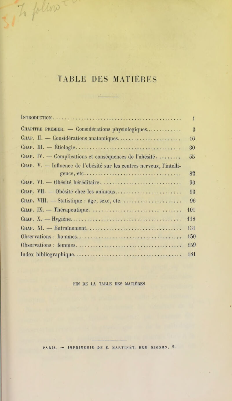 1 TABLE DES MATIEHES Introduction j Chapitre premier. — Considerations physiologiques 3 Chap. II. — Considerations anatomiques 16 Chap. III. — Etiologie 30 Chap. IV. — Complications et consequences de I'obesite 55 Chap. V. — Influence de I'obesite sur les centres nerveux, I'intelli- gence, €tc 82 Chap. VI. — Obesite hereditaire 90 Chap. VII. — Obesite chez les aniniaux 93 Chap. VIII. — Statistique : age, sexe, etc 96 Chap. IX. — Tberapeutique 101 Chap. X. — Hygiene 118 Chap. XI. — Entrainement 131 Observations : hommes 150 Observations : femmes 159 Index bibliographique 181 FIN DE LA TABLE DES MATIERES