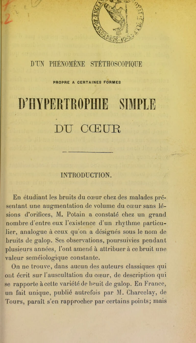 DTIN PHENOMENE STETHOSCOPIQUE PROPRE A CERTAINES FORMES D'HYPERTROPfflE SIMPLE DU COEUR INTRODUCTION. En etudiant les bruits du coeur chez des malades pre- sentant une augrnentation de volume du coeur sans le- sions d'orifices, M. Potain a constate chez un g-rand nombre d'entre eux I'existence d'un rhythme particu- lier, analog'ue a ceux qu'on a desig-nes sous le nom de bruits de g'alop. Ses observations, poursuivies pendant plusieurs annees, I'ont amene a attribuer a ce bruit une valeur semeiolog-ique constante. On ne trouve, dans aiicun des auteurs classiques qui out ecrit sur I'auscultation du c(eur, de description qui se rapporte acette variete de b^-uit de galop. En France, un fait unique, publie autrefois par M. Charcelay, de Tours, parait s'en rapprocher par certains points; mais