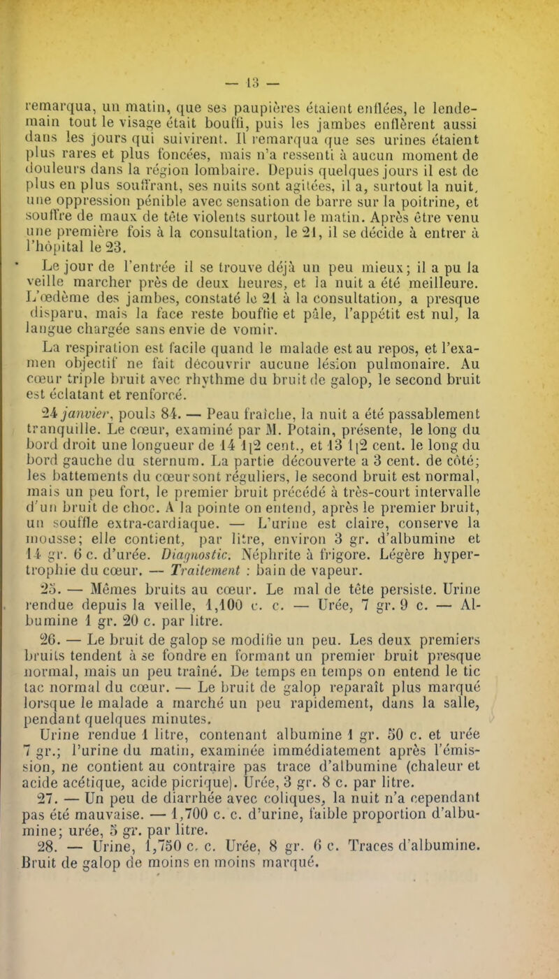 rernarqua, un matin, que ses paupicres etaieiit eiitlees, le lende- main tout le visage etait bouffi, puis les jambes eiiflerent aussi dans les jours qui suivirent. II lemarqua que ses urines etaient plus rares et plus foncees, mais n'a ressenti a aucun moment de (louleurs dans la region lombaire. Depuis quelques jours il est de plus en plus souffrant, ses nuils sont agilees, il a, surtout la nuit, une oppression penible avec sensation de barre sur la poitrine, et sourtVe de maux de tote violents surtout le matin. Apres etre venu une premiere fois a la consultation, le il se decide a entrer a, I'hopital le 23. Le jour de I'entree il se trouve deji un peu mieux; il a pu la veille marcher pres de deux lieures, et la nuit a ete meilleure. L'(Bdt;me des jambes, constate Ic 21 a la consultation, a presque disparu, mais la face reste bouftie et pale, I'appetit est nul, la laiigue cliargee sans envie de vomir. La respiration est facile quand le malade est au repos, et I'exa- men objectif ne fait decouvrir aucune lesion pulmonaire, Au coeur triple bruit avec rbythme du bruit de galop, le second bruit est eclatant et renforce. ^li janvier, pouls 84. — Peau fraiche, la nuit a ete passablement tranquille. Le cneur, examine par iM. Potain, presente, le long du bord droit une longueur de 14 \\^ cent., et 13 \ \^ cent, le long du bord gauche du sternum. La partie decouverte a 3 cent, de cote; les battements du coeur sont reguliers, le second bruit est normal, mais un peu fort, le premier bruit precede a tres-court intervalle d'un bruit de choc. A la pointe on entend, apres le premier bruit, un souffle extra-cardiaque. — L'urine est claire, conserve la mousse; elle contient, par litre, environ 3 gr. d'albumine et l i gi'. 6 c. d'uree. Diagnostic. Nephrite a IVigore. Legere hyper- trophie du coeur. — Traitement : bain de vapeur. 25. — Memes bruits au coeur. Le mal de tete persiste. Urine rendue depuis la veille, 1,100 c. c. — Uree, 7 gr. 9 c. — Al- bumine 1 gr. 20 c. par litre. 26. — Le bruit de galop se modifie un peu. Les deux premiers bruits tendent a se fondre en formant un premier bruit presque normal, mais un peu traine. De temps en temps on entend le tic tac normal du coeur. — Le bruit de galop reparait plus marque lorsque le malade a marche un peu rapidement, dans la salle, pendant quelques minutes. Urine rendue 1 litre, contenant albumine 1 gr. 50 c. et uree 7 gr.; Purine du matin, examinee immediatement apres remis- sion, ne contient au contraire pas trace d'albumine (chaleur et acide acetique, acide picrique). Uree, 3 gr. 8 c. par litre. 27. — Un peu de diarrhee avec coliques, la nuit n'a cependant pas ete mauvaise. — 1,700 c. c. d'urine, faible proportion d'albu- mine; uree, 5 gr. par litre. 28. — Urine, 1,750 c, c. Uree, 8 gr. 6 c. Traces d'albumine. Bruit de galop de moins en moins marque.