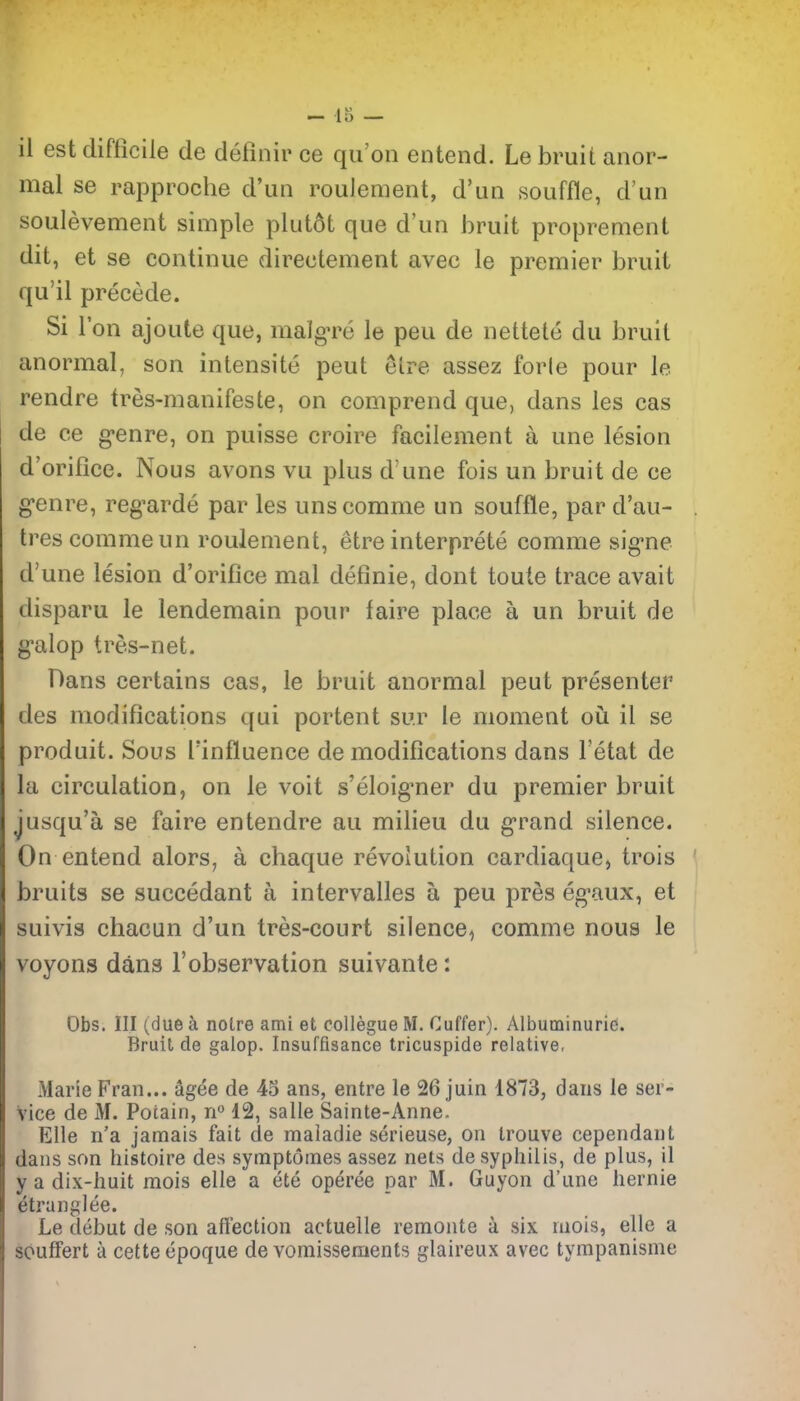 il est difficile de definir ce qii'on entend. Le bruit anor- mal se rapproche d'un roulement, d'uii souffle, d'un soulevement simple plutot que d'un bruit proprement dit, et se continue directement avec le premier bruit qu'il precede. Si Ton ajoute que, malgTe le peu de nettete du bruit anormal, son intensite peut etre assez forle pour le rendre tres-manifeste, on comprend que, dans les cas de ce g-enre, on puisse croire facilement a une lesion d'orifice. Nous avons vu plus d une fois un bruit de ce g'enre, reg-arde par les uns comme un souffle, par d'au- trescommeun roulement, etre interprete comme sig'ne d'une lesion d'orifice mal definie, dont toute trace avait disparu le lendemain pour faire place a un bruit de g'alop tres-net. Dans certains cas, le bruit anormal peut presenter des modifications qui portent sur le moment oii il se produit. Sous Tinfluence de modifications dans I'etat de la circulation, on le voit s'eloig^ner du premier bruit jusqu'a se faire entendre au milieu du g-rand silence. On entend alors, a chaque revolution cardiaque, trois bruits se succedant a intervalles a peu pres eg-aux, et suivis chacun d'un tres-court silence^ comme nous le voyons dans I'observation suivante: Obs. Ill (due a noire ami et collegueM. Cuffer). Albuminurie. Bruit de galop. Insuffisance tricuspide relative, Marie Fran... Sgee de 43 ans, entre le 26 juin 1873, dans le ser- vice de M. Pocain, n 12, salle Sainte-Anne. Elle n'a jamais fait de maladie serieuse, on Irouve cependant dans son histoire des symptomes assez nets de syphilis, de plus, il y a dix-huit raois elle a ete operee par M. Guyon d'une liernie etranglee. Le debut de son afiection actuelle remonte a six mois, elle a souffert a cette epoque de vomisseraents glaireux avec tympanisme