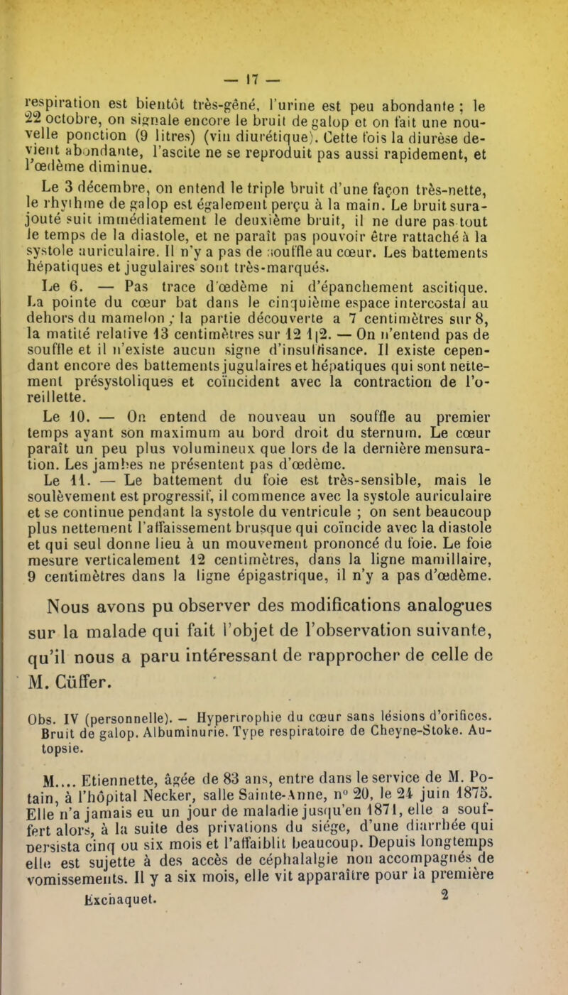 respiration est bientot tres-gene, I'urine est peu abondanfe ; le 22 octobre, on sisnale encore le bruit de galop ct on fait une nou- velle ponction (9 litres) (vin diuretique). Cette tois la diurese de- vieiit abondarvte, I'ascite ne se reproduit pas aussi rapidement, et 1 oedema diminue. Le 3 decembre, on entend le triple bruit d'une faQon tres-nette, le rhyihine dep;alop est egalen!)enl percu a la main. Le bruit sura- joute suit imniediatement le deuxieme bruit, il ne dure pas tout Je temps de la diastole, et ne parait pas pouvoir etre rattachea la systole auriculaire. II n'y a pas de .ioutfle au coeur. Les battenients hepatiques et jugulaires sont tr6s-marques. Le 6. — Pas trace d oedeme ni d'epancliement ascitique. La pointe du coeur bat dans le cinquieine espace intercostal au dehors du mamelon ; la partie decouverte a 7 centimetres sur 8, la matiie relative id centim^itres sur 12 1|2. — On n'entend pas de souffle et il n'existe aucuii signe d'insulrisance. II existe cepen- dant encore des battements jugulaires et hepatiques qui sontnette- menl presystoliques et coincident avec la contraction de I'o- reillette. Le iO. — On entend de nouveau un souffle au premier temps ayant son maximum au bord droit du sternum. Le coeur parait un peu plus volumineux que lors de la derniere mensura- tion. Les jamhes ne presentent pas d'oedemc. Le 11. — Le battement du foie est tres-sensible, mais le soulevement est progressif, il commence avec la systole auriculaire et se continue pendant la systole du ventricule ; on sent beaucoup plus nettement Taffaissement brusque qui coincide avec la diastole et qui seul donne lieu a un mouvement prononce du foie. Le foie raesure verticalement 12 centimetres, dans la ligne maniillaire, 9 centimetres dans la ligne epigastrique, il n'y a pas d'oed^me. Nous avons pu observer des modifications analog*ues sur la malade qui fait I'objet de I'observation suivante, qu'il nous a paru interessanl de rapprocher de celle de M. Cuffer. Obs. IV (personnelle). - Hypenroptiie du coeur sans lesions d'orifices. Bruit de galop. Albuminuria. Type respiratoire de Cheyne-Stoke. Au- topsie. M.... Etiennette, agee de 83 ans, entre dans le service de M. Po- tain, a I'hopital iNecker, salle Sainte-Anne, n 20, le 24 juin 1875. EUe'n'a jamais eu un jour de maladie jusiju'en 1871, elle a souf- fert alors, a la suite des privations du siege, d'une diarrhee qui Dcrsista cinq uu six mois et raflaiblii beaucoup. Depuis longtemps elbi est sujette a des acces de cephalalgie non accompagnes de vomissements. II y a six mois, elle vit apparaitre pour la premiere Exciiaquet. 2