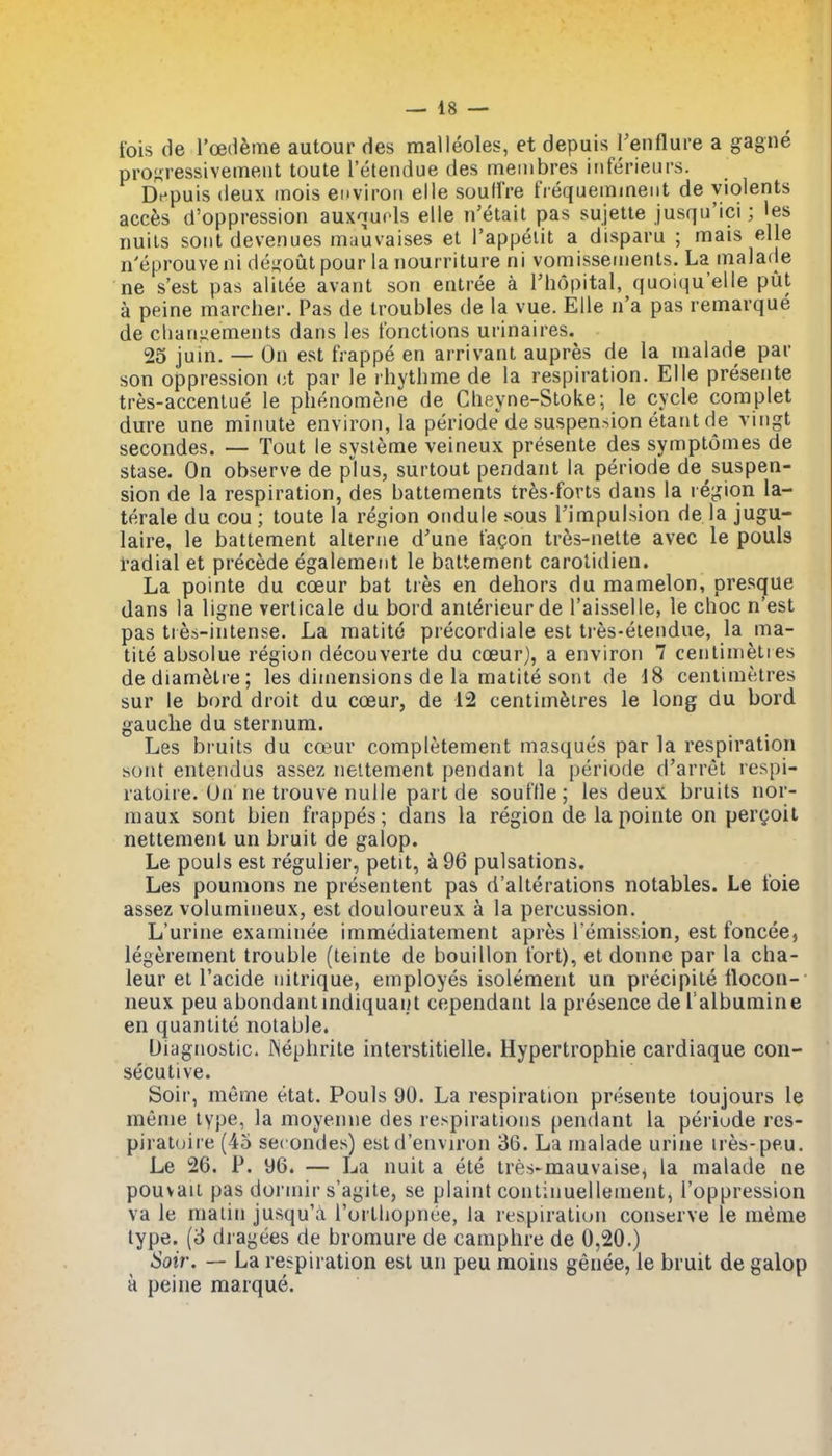 fois de Toedfeme autour des malleoles, et depuis Tenflure a gagne proKressivemeut toute I'etendue des meinbres inferieurs. Depuis deux inois environ elle soulfre tVequeminent de yiolents acc6s d'oppression auxnuols elle n'etait pas sujetle jusqu'ici; ies uuiis soiit devenues mauvaises et I'appellt a disparu ; mais elle n'eprouveni dej^out pour la nourriture ni vomisseiiienls. La malade ne s'est pas alilee avant son entree a Thopital, quoiqu'elle put a peine marcher. Pas de troubles de la vue. Elle n'a pas remarque de cliariiiements dans les fonctions urinaires. 25 juin. — On est frappe en arrivant aupres de la malade par son oppression (;t par le rhythme de la respiration. Elle presente tres-accenlue le phenomene de Clieyne-Stoke; le cycle complet dure une minute environ, la periode'^de suspension etant de vingt secondes. — Tout le systeme veineux presente des symptomes de stase. On observe de plus, surtout pendant la periode de suspen- sion de la respiration, des battements tr^s-forts dans la rCpMon la- terale du cou ; toute la region ondule sous Timpulsion de la jugu- laire, le battement alierne d'une fa^on tres-nelte avec le pouls i'adial et precede egalement le battement carolidien. La pointe du coeur bat tres en dehors du mamelon, presque dans la ligne verlicale du bord anierieurde I'aisselle, le choc n'est pas tres-intense. La matite precordiale est tres-etendue, la ma- tile absolue region decouverte du coeur), a environ 7 cenlimeties dediam^tre; les dimensions de la matite sont de 18 centimetres sur le bord droit du coeur, de 12 centimetres le long du bord gauche du sternum. Les bruits du coeur completement masques par la respiration sont entendus assez neitement pendant la periode d'arret respi- ratoire. On ne trouve nuiie part de soufHe; les deux bruits nor- maux sont bien frappes; dans la region de la pointe on pergoil nettement un bruit de galop. Le pouls est regulier, petit, k96 pulsations. Les poumons ne presentent pas d'alterations notables. Le t'oie assez volumineux, est douloureux a la percussion. L'urine examinee immediatement apres remission, est foncee, legerement trouble (teinte de bouillon tort), et donne par la cha- leur el I'acide nitrique, employes isolement un precipite ilocon-' neux peu abondantmdiquai/t cependant la presence de I'albumine en quanlite notable. Diagnostic. Mephrite interstitielle. Hypertrophie cardiaque con- secutive. Soir, merne etat. Pouls 90. La respiration presente toujours le meme type, la moyenne des respirations pendant la periode res- piraioire (45 secondes) estd'environ 36. La malade urine ires-peu. Le 26. P. 96. — La nuit a ete tres-mauvaise, la malade ne pouvaii pas dormir s'agite, se plaint continuellement, I'oppression va le malin jusqu'a rortliopnoe, la respiration conserve le merae type. (3 dragees de bromure de camphre de 0,20.) Soir. — La respiration est un peu moins genee, le bruit de galop a peine marque.