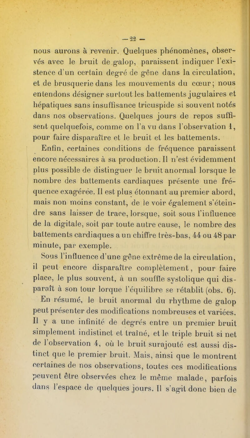 nous aurons a revenir. Quelques phenomenes, obser- ves avec le bruit de g'alop, paraissent indiquer I'exi- stence d'un certain deg^re de g'ene dans la circulation, et de brusquerie dans les mouvements du coeur; nous entendons desig-ner surtout les battements jug'ulaires et bepatiques sans insuffisance tricuspide si souvent notes dans nos observations. Quelques jours de repos suffi- sent quelquefois, comme on I'a vu dans I'observation 1, pour faire disparaitre et le bruit et les battements. Enfin, certaines conditions de frequence paraissent encore necessaires a sa production. II n'est evidemment plus possible de disting^uer le bruit anormal lorsque le nombre des battements cardiaques presente une fre- quence exag*eree. II est plus etonnant au premier abord, mais non moins constant, de le voir eg'alement s'etein- dre sans laisser de trace, lorsque, soit sous I'influence de la dig-itale, soit par loute autre cause, le nombre des battements cardiaques a un chifl're tres-bas, 44 ou 48 par minute, par exemple. Sous I'influence d'une g-ene extreme de la circulation, il pent encore disparaitre completement, pour faire place, le plus souvent, a un souffle systolique qui dis- parait a son lour lorque I'equiiibre se retablit (obs. 6). En resume, le bruit anormal du rbythme de galop pent presenter des modifications nombreuses et variees. II y a une infinite de deg-res entre un premier bruit simplement indistinct et traine, et le triple bruit si net de I'observation 4, ou le bruit surajoute est aussi dis- tinct que le premier bruit. Mais, ainsi que le montrent certaines de nos observations, toutes ces modifications peuvent ^tre observees chez le meme malade, parfois dans I'espace de quelques jours. II s'ag'it done bien de
