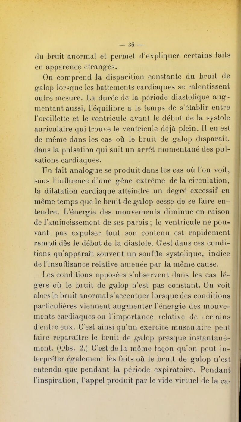 du bruit anormal et permet d'expliquer certains fails en apparence etrang-es. On comprend la disparilion constante du bruit de g'alop lorsque les battements cardiaques se ralentissent oulre mesure. La duree de la periode diastolique aug- menlant aussi, I'equilibre a le temps de s'elablir entre roreilletle et le ventricule avant le debut de la systole auriculaire qui trouve le ventricule deja plein. II en est de merae dans les cas ou le bruit de g'alop disparait, dans la pulsation qui suit un arret momentane des pul- sations cardiaques. Un fait analog-ue se produit dans les cas oCi Ton voit, sous rinfluence d'une g-ene extreme de la circulation, la dilatation cardiaque atteindre un deg-re excessif en meme temps que le bruit de g-alop cesse de se faire en- tendre. L'energie des mouvenients diminue en raison de Tamincissement de ses parois : le ventricule ne pou- vant pas expulser tout son contenu est rapidement rempii des le debut de la diastole. G'est dans ces condi- tions qu'apparait souvent un souffle systolique, indice de rinsuffisance relative amenee par la meme cause. Les conditions opposees s'observent dans les cas le- g'ers oil le bruit de g'alop n'est pas constant. On voit alorsle bruit anormal s'accentuer lorsque des conditions paiiiculieres viennent aug'menler Tenerg-ie des mouve- ments cardiaques ou I'importance relative de (crlains d'entre eux. G'est ainsi qu'un exercice musculaire pent faire reparaitre le bruit de g'alop prestjue instantane- ment. (Obs. 2.) G'est de la meme facon qu'on pent in- terpreter eg'alement les fails oii le bruit de g'alop n'esl entendu que pendant la periode expiratoire. Pendant inspiration, I'appel produit par le vide virluel de la ca-