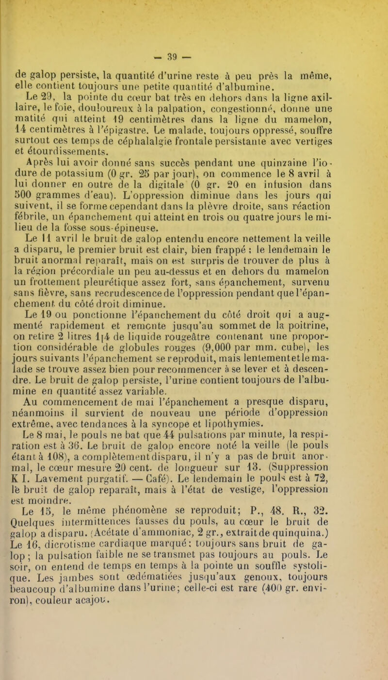 de galop persiste, la quantite d'urine reste a peu pres la meme, elle contient toujours une petite quantite d'albuniine. Le 29, la pointe du cceur bat tr^s en dehors dans la ligne axil- laire, le foie, douloureux a la palpation, congestionn^, doiine une matite qui atteint 19 centimetres dans la ligne du mamelon, 14 centimetres a Tepigastre. Le malade. toujours oppresse, souffre surtout ces temps de cephalalgie frontale persistanie avec vertiges et ^tourdissements. Apr^s lui avoir donne sans succ^s pendant une quinzaine I'io- dure de potassium (0 gr. 25 par jour), on commence le 8 avril a lui donner en outre de la digitale (0 gr. 20 en intusion dans 500 grammes d'eau). L'oppression diminue dans les jours qui suivent, il se forme cependant dans la plevre droite, sans reaction febrile, un epanchement qui atteint en trois ou quatre jours le mi- lieu de la fosse sous-epineuee. Le II avril le bruit de salop entendu encore nettement la veille a disparu, le premier bruit est clair, bien frappe ; le lendemain le bruit anormal reparait, mais on est surpris de Irouver de plus a la rej^ion precordiale un peu au-dessus et en dehors du mamelon un frottenient pleuretique assez fort, sans epanchement, survenu sans fievre, sans recrudescence de l'oppression pendant quel'epan- chemenf. du cote droit diminue. Le 19 ou ponctionne Tepanchement du cote droit qui a aug- mente rapidement et remcnte jusqu'au sommet de la poitrine, on retire 2 litres 1(4 de liquide rougeatre contenant une propor- tion considerable de globules rouges (9,000 par mm. cube), les jours suivants I'epanchement se reproduit, mais lenlementetlema- lade se trouve assez bien pour recofnmencer a se lever et a descen- dre. Le bruit de galop persiste, I'urine contient toujours de I'albu- mine en quantite assez variable. Au commencement de mai I'epanchement a presque disparu, neanmoins il survient de nouveau une periode d'oppression extreme, avec tendances a la syncope et lipolhymies. Le 8 mai, le pouls ne bat que 44 pulsations par minute, la respi- ration est a 36. Le bruit de galop encore notd la veille (le pouls etant a 108), a completementdisparu, il n'y a pas de bruit anor- mal, le cceur mesure 20 cent, de longueur sur 13. (Suppression K L Lavement purgatif. —Cafe). Le lendemain le pouls est a 72, \'e bruit de galop reparait, mais a I'etat de vestige, l'oppression est moindre. Le 15, le meme phenomene se reproduit; P., 48. R., 32. Quelques intermittences fausses du pouls, au coeur le bruit de galop a disparu. (Acetate d'ammoniac, 2 gr., extraitde quinquina.) Le 16, dicrotisme cardiaque marque; tfjujours sans bruit de ga- lop ; la pulsation faible ne se transmct pas toujours au pouls. Le soir, on enlend de temps en temps a la pointe un souffle systoli- que. Les jainbes sont cedematiees jus()u'aux genoux, toujours beaucoup d'albuniine dans I'urine; celle-ci est rare (40() gr. envi- ron), couleur acajou.