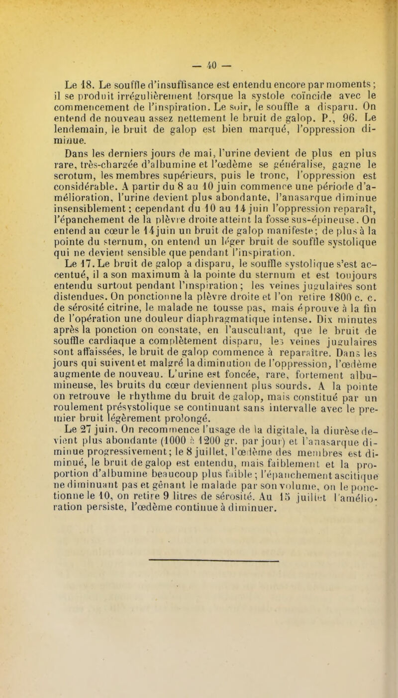Le 18. Le souffle d'insuffisance est entendu encore par moments; il se prodnit irregulifereuient lorsque la systole coincide avec le commencement de I'inspiration. Le stjir, le souffle a disparu. On entend de nouveau assez nettement le bruit de galop. P., 96. Le lendemain, le bruit de galop est bien marque, I'oppression di- mi/iue. Dans les derniers jours de mai, Purine devient de plus en plus rare, tres-charsee d'albumine et Toedeme se generalise, gagne le scrotum, les membres superieurs, puis le tronc, I'oppression est considerable. A partir du 8 au 10 juin commenre une periode d'a- melioration, I'urine devient plus abondante, I'anasarque diminue insensiblement: cependant du 10 au 14 juin I'oppression reparait, I'epanchement de la pl^vre droite atteint la fosse sus-epineuse. On entend au coeur le 14juin un bruit de galop manifeste; de plus a la pointe du sternum, on entend un leger bruit de souffle systolique qui ne devient sensible que pendant I'inspiration. Le 17. Le bruit de galop a disparu, le soufTle systolique s'est ac- centue, il a son maximum a la pointe du sternum et est toujours entendu surtout pendant I'mspiration ; les veines ju;^ulaitW sont distendues. On ponctionnela plevre droite et Ton retire 1800 c. c. de serosite citrine, le malade ne tousse pas, mais eprouve a la fin de I'operation une douleur diapliragmatique intense. Dix minutes apr^s la ponction on constate, en I'ausculiant, que le bruit de souffle cardiaque a compl^tement disparu, lei veines juijulaires sont attaissees, le bruit de galop commence a reparaitre. Dans les jours qui suivent et malgre la diminution de I'oppression, I'oedeme augmente de nouveau. L'urine est foncee, rare, fortement albu- mineuse, les bruits du coeur deviennent plus sourds. A la pointe on retrouve le rhythme du bruit de galop, mais constitue par un roulement presystolique se continuant sans intervalle avec le pre- mier bruit legerement prolonge. Le 27 juin. On recommence I'usage de la digilale, la diuresede- viiint plus abondante (1000 1200 gr. par joui) el Tana&arque di- minue progressivetnent; le8 juillet, I'oeile.me des menibres est di- minue, le bruit de galop est entendu, mais faiblemeiil et la pro- portion d'albumine beaucoup plus f:iible ; I'epanchement asciti(|ue ne diminuHiit pas et genant le malade par son volume, on le ponc- tioniie le 10, on retire 9 litres de serosite. Au 15 juilint I'amelio- ration persiste, I'cedeine continue a diminuer.