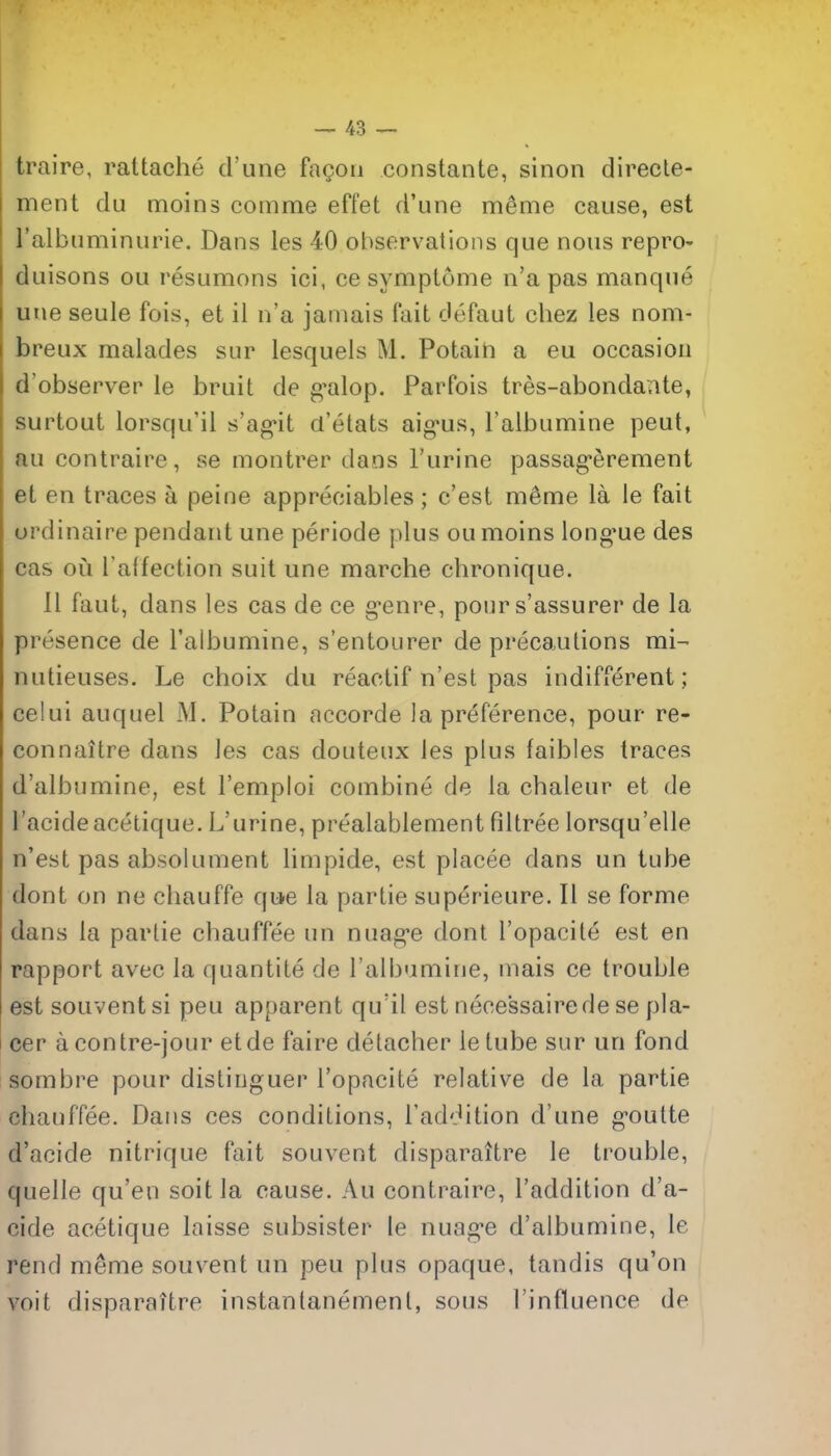 traire, rattache d'une fagoii constante, sinon direcle- ment du moins comme effet d'une meme cause, est I'albuminurie. Dans les 40 observations que nous repro- duisons ou resumons ici, ce symptome n'a pas manque uue seule fois, et il n'a jamais fait defaut chez les nom- breux malades sur lesquels M. Potain a eu occasion d'observer le bruit de g^alop. Parfois tres-abondante, surtout lorsqu'il s'ag*it d'etats aig-us, Falbumine pent, au contraire, se montrer dans I'urine passag*erement et en traces a peine appreciables; c'est m6me la le fait ordinaire pendant une periode plus ou moins long'ue des cas ou l affection suit une marcbe chronique. II faut, dans les cas de ce g^enre, pour s'assurer de la presence de Taibumine, s'entourer de precautions mi^ nutieuses. Le choix du reactif n'est pas indifferent; celui auquel M. Potain accorde la preference, pour re- connaitre dans les cas douteux les plus faibles traces d'albumine, est I'emploi combine de la chaleur et de I'acide acetique. L'urine, prealablement filtree lorsqu'elle n'est pas absolument limpide, est placee dans un tube dont on ne chauffe qu^e la partie superieure. II se forme dans la partie cbauffee un nuag-e dont I'opacite est en rapport avec la quantite de I'albumine, nmis ce trouble est souventsi pen apparent qu'il est necessairedese pla- cer acontre-jour etde faire detacher letube sur un fond sombre pour distinguer I'opacite relative de la partie chanffee. Dans ces conditions, I'addition d'une g'outte d'acide nitrique fait sou vent disparaitre le trouble, quelle qu'en soitla cause. Au contraire, I'addition d'a- cide acetique laisse subsister le nuage d'albumine, le rend meme souvent un pen plus opaque, tandis qu'on voit disparattre instantanemenl, sous I'influence de
