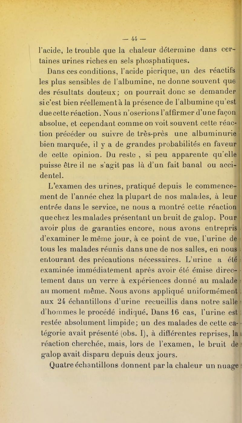 I'acide, le trouble que la chaleur determine dans cer- taines urines riches en sels phosphatiques, Dans ces conditions, I'acide picrique, un des reactifs les plus sensibles de I'albumine, ne donne souvent que des resultats douteux; on pourrait done se demander sic'est bien reellement a la presence de I'albumine qu'est duecettereaction. Nous n'oserions I'affirmer d'une facon absolue, et cependant comme on voit souvent cette reac- tion preceder ou suivre de tres-pres une albuminuria bien marquee, il y a de g-randes probabilites en faveur de cette opiniou. Du reste , si peu apparente qu'elle puisse etre il ne s'ag-it pas la d'un fait banal ou acci- dentel. L'examen des urines, pratique depuis le commence- ment de I'anneo chez la plupart de nos malades, a leur entree dans le service, ne nous a montre cette reaction que chez les malades presentant un bruit de g-alop. Pour avoir plus de g*aranties encore, nous avons entrepris d'examiner lemetne jour, a ce point de vue, I'urine de tons les malades reunis dans une de nos salles, en nous entourant des precautions necessaires. L'urine a el6 examinee immediatement apres avoir ete emise direc- tement dans un verre a experiences donne au malade au moment m^me. Nous avons applique uniformement aux 24 echantillons d'urine recueillis dans notre salle d'hoinmes le procede indique. Dans 16 cas, I'urine est restee absolument limpide; un des malades de cette ca- teg-orie avait presente (obs. I), a difTerentes reprises, la reaction cherchee, mais, lors de l'examen, le bruit de g'alop avait disparu depuis deux jours. Quatre Echantillons donnent par la chaleur un nuag-e
