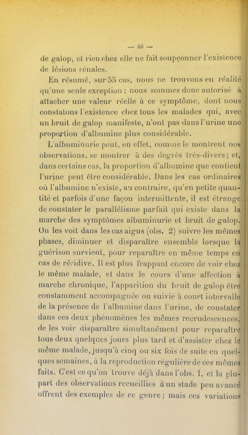de galop, et rien chez elle ne fait soupQonner I'existence de lesions renales. En resume, sur55cas, nous ne Irouvons en realise qu'une seule exception ; nous sommes done autorise a attacher une valeur reelle a ce symptome, dont nous constatons I'existence cliez tous les malades qui, avec un bruit de g*alop inanifeste, n'ont pas dansl'urine une I proportion d'albumine plus considerable. J L albuminuric pent, en effet, cominele montrent nos^ observations, se moutrer a des deg'res Ires-divers; et, dans certains cas, la proportion d'albumine que contient I'urine peut etre considerable. Dans les cas ordinaires ou I'albuinine n'existe, au contraire, qu'en petite quan- tity et parfois d'une facon intermittente, il est etran<^c de constater le parallelisme parfait qui existe dans la marche des symptomes albuminuric et bruit de g-alop. Un les voit dans lescasaig-us (obs. 2) suivre les memes phases, diniinuer et disparaitre ensemble lorsque la yuerison snrviont, pour reparaitre en meme temps en cas de reoidive. II est plus IVappant encore de voir chez le meme malade, et dans le cours d'une afl'ection a marche chronique, I'apparilion du bruit de g^alop etre constamment accompagMiee ou suivie a court intervalle de la presence de I'albuinine dans I'urine, de constater dans ces deux phenomenes les memes recrudescences, de les voir disparaitre simultanement pour reparattre ( tous deux quelques jours plus tard et d'assister chez le meme malade, jusqu'a cinq ou six fois de suite en quel- ques semaines, a la reproduction reg^ulierede ces memes fails. G'est (^equ'on trouve deja dans I'obs. I, et la plu- part des observations recueillies aun stade peu avance offrent des exemples de ce g-enre; mais ces variations