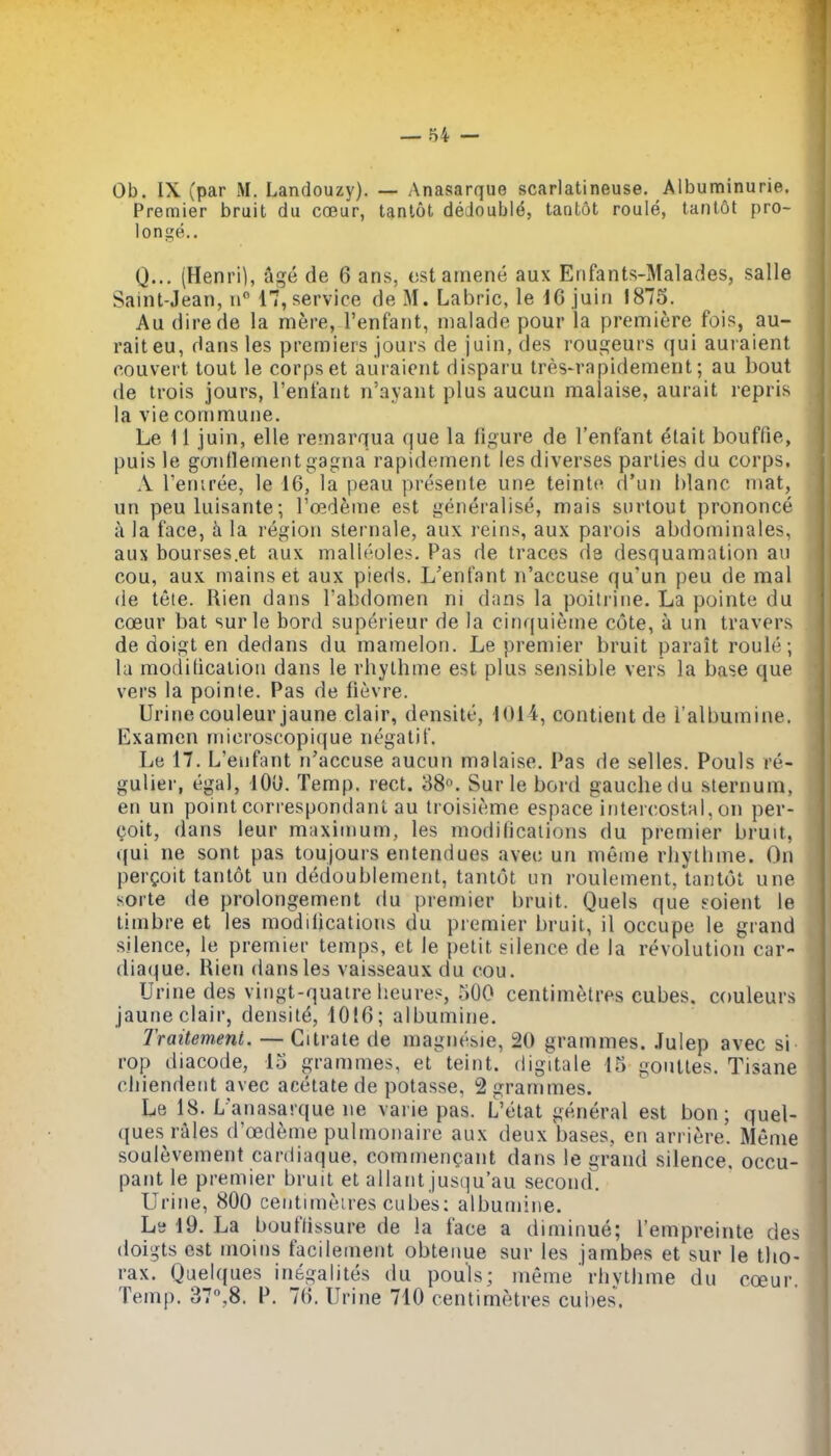 Ob. IX (par M. Landouzy). — Anasarque scarlatineuse. Albuminurie. Premier bruit du coeur, tanlot dedoubl^, tantot roule, tanlflt pro- longe.. Q... (Henri], 5ge de 6 ans, ostamene aux Erifants-Malades, salle Saint-Jean, 17, service de M. Labric, le IG juiii 1875. Au direde la mere, I'enfant, malade pour la premiere fois, au- raiteu, dans les premiers jours de juin, des rougeurs qui auraient eouvert tout le corps et auraient disparu tres-rapidement; au bout de trois jours, Tenfant n'ayaiit plus aucun malaise, aurait repris la vie commune. Le 11 juin, elle remarqua que la figure de I'enfant ^tait bouffie, puis le goiidenient gagna rapidement lesdiverses parlies du corps. A Teniree, le 16, la peau presente une teinte d'un hlanc mat, un peuluisante; Toideme est generalise, mais siirtout prononce a la face, h. la region sternale, aux reins, aux parois abdominales, aus bourses.et aux mall^oles. Pas de traces de desquamation an cou, aux mains et aux pieds. L'enfant n'accuse qu'un peu de mal de tete. Rien dans I'abdomen ni dans la poilrine. La pointe du coeur bat surle bord superieur de la cinquieme cote, a un travers de doigt en dedans du mamelon. Le premier bruit parait roule; la modification dans le rhythme est plus sensible vers la base que vers la pointe. Pas de fievre. Urine couleurjaune clair, densite, 1014, contient de I'albumine. Examen microscopique negatit. Le 17. L'enfant n'accuse aucun malaise. Pas de selles. Pouls re- gulier, egal, lOl). Temp. rect. 38«. Surle bord gauchedu sternum, en un point correspondant au troisieme espace intercostal, on per- coit, dans leur maximum, les modifications du premier bruit, qui ne sont pas toujours entendues avec un meme rhythme. On pergoit tantot un deiioublement, tantot un roulement, tantot une sorte de prolongement du premier bruit. Quels que soient le timbre et les modifications du premier bruit, il occupe le grand silence, le premier temps, et le petit silence de la revolution car- diaque. Rien dans les vaisseaux du cou. Urine des vingt-quatre heures, 500 centimetres cubes, couleurs jaune clair, density, 1016; albumine. Traitement. —Citrate de magnesie, 20 grammes. .lulep avec si rop diacode, 15 grammes, et teint. digitale 15 gouttes. Tisane chiendent avec acetate de potasse, 2 grammes. Le 18. L'anasarque ne varie pas. L'etat general est bon; quel- ques rales d'oed^me pulmonaire aux deux bases, en arriere. Menie soulevement cardiaque, commen^ant dans le grand silence, occu- pant le premier bruit et allant jusqu'au second. Urine, 800 ceiitimeires cubes: albumine. Ls 19. La bouftissure de la face a diminue; I'empreinte des doigts est moins facileinent obtenue sur les jambes et sur le tho- rax. Quelques inegalites du pouls; menie' rlivthme du coeur. Temp. 37,8. P. 76. Urine 710 centimetres cubes.