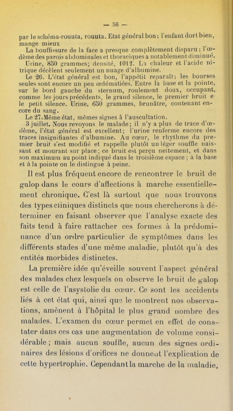 — o6 par leschema-rouuta, rouuta. Etat general bon; l enfant dortbien, mange mieux La bouffissure de la face a presque completement disparu; I'oe- demedes parois abdominales et thoraciques a notablement diminue. Urine, 8o0 grammes; densite, 1012. L:i chaleur et I'acide ni- trique decelent seuleraent un nuage d'albumine. Le 26. L'etat general est bon, I'appetit reparait; les bourses seules sont encore un peu oedematiees. Entre la base et la pointc, sur le bord gauche du sternum, roulement doux, occupant, comme les jours precedents, le grand silence, le premier bruit e le petit silence. Urine, 650 grammes, brunStre, contenant en- core du sang. Le 27.Memeetat, memes signes k I'auscultation. 3 juillet. Nous revoyons le malade; il n'y a plus de trace d'oe- deme, l'etat general est excellent; I'urine renferme encore des traces insignitiantes d'albumine. Au coeur, le rhythme du pre- mier bruit s'est modifie et rappelle plutot un leger souffle nais- sant et mourant sur place; ce bi-uit est per^u nettement, et dans son maximum au point indique dans le troisienie espace ; ;i la base et a la pointe on le distingue a peine. II est plus frequent encore de rencontrer le bruit de g*alop dans le cours d'affections a marche essentielle- ment chronique. C'est la surtout que nous trouvons des types cliniques distincts que nous chercherons a de- terminer en faisant observer que I'analyse exacte des faits tend a faire rattacher ces formes a la predomi- nance d'un ordre particulier de symptomes clans les differents stades d'une meme maladie, plutot qu'a des entiles morbides distinctes. La premiere idee qu'eveille souvent I'aspect g-eneral des malades chez lesquels on observe le bruit de galop est celle de I'asyslolie du coeur. Ge sont les accidents lies a cet etat qui, ainsi que le montrent nos observa- tions, amenent a I'hopital le plus g'rand nombre des malades. L'examen du coeur permet en effet de cons- tater dans ces cas une aug-mentation de volume consi- derable ; mais aucun souffle, aucun des sig'nes ordi- naires des lesions d'orifices ne donneut I'explication de cette hypertrophic. Gependantla marche de la maladie,