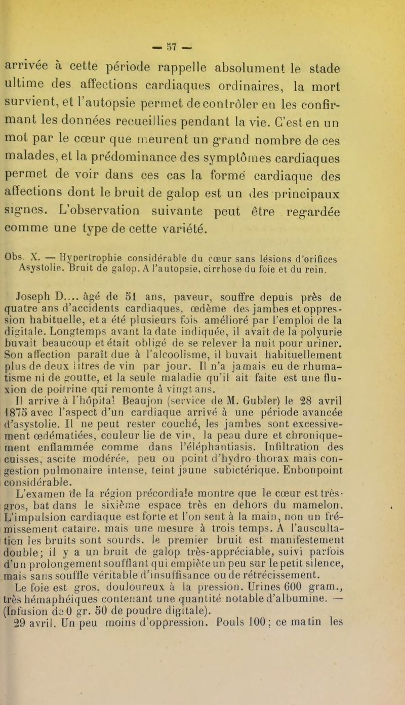 arrivee a cette periode rappelle absolument le stade ultime des afFections cardiaques ordinaires, la mort survient, et I'autopsie pennet decontroler eti les confir- mant les donnees recueillies pendant la vie. C'est en iin mot par le coeur que ineurent iin grand nombre de ces malades, et la predominance des symptomes cardiaques permet de voir dans ces cas la forme cardiaque des affections dont le bruit de galop est un des principaux sig^nes. L'observation suivante peut etre reg-ardee comme une type de cette variete. Obs. X. — Hyperlrophie considerable du coeur sans lesions d'orifices As^rstolie. Bruit de galop. A I'autopsie, cirrhose du foie et du rein. Joseph D.... Age de 51 ans. paveur, souffre depuis pr^s de quatre ans d'accidents cardiaques, oed^me des jambes et oppres- sion habituelle, eta ete plusieui's fois ameliore par Temploi de la digitale. Longtemps avaiit la date indiquee, il avail de la polyurie buvait beaucoup etetait oblige de se relever la nuil pour uriner. Son affection parait due a I'alcoolisme, il buvait habituellement plus de deux litres de vin par jour. II n'a jamais eu de rhuma- tisme ni de goutte, et la seule maladie qu'il ait faite est uiie flu- xion de poilrine qui reiuonte a vingtans. II arrive a riiopital Beaujon (service de M, Gubler) le 28 avril i187oavec I'aspect d'un cardiaque arrive a une periode avancee d'asystolie. II ne peut resler couche, les jambes sout excessive- ment cedematiees, couleur lie de vit<, la peau dure et chronique- ment enflammee comme dans Telephantiasis. Infiltration des cuisses, ascite moderee, peu on point d'liydro thorax mais con- I gestion pulmonaire intense, teint jaune subicterique. Enbonpoint I considerable. L'examen de la region precordiale montre que le coeur esttres- t gros, bat dans le sixie;r.e espace tres en dehors du mamelon. L'impulsion cardiaque est forte et Ton sent k la main, non un t're- missement cataire. mais une niesure i trois temps. A I'ausculta- tion les bruits sont sourds. le premier bruit est manitestement double; il y a un bruit de galop tres-appreciable, suivi parl'ois d'un prolongementsoufflant qui empieteun peu sur le petit silence, mais sans souffle veritable d'insuffisance ou de retrecissement. Le foie est gros. douloureux a la pression. Urines 600 gram., tres hemapheiques contenant unequanlite notable d'albumine. — (Infusion d'<; 0 gr. 50 de poudre digitale). 29 avril. Un peu moins d'oppression. Pouls 100; ce matin les