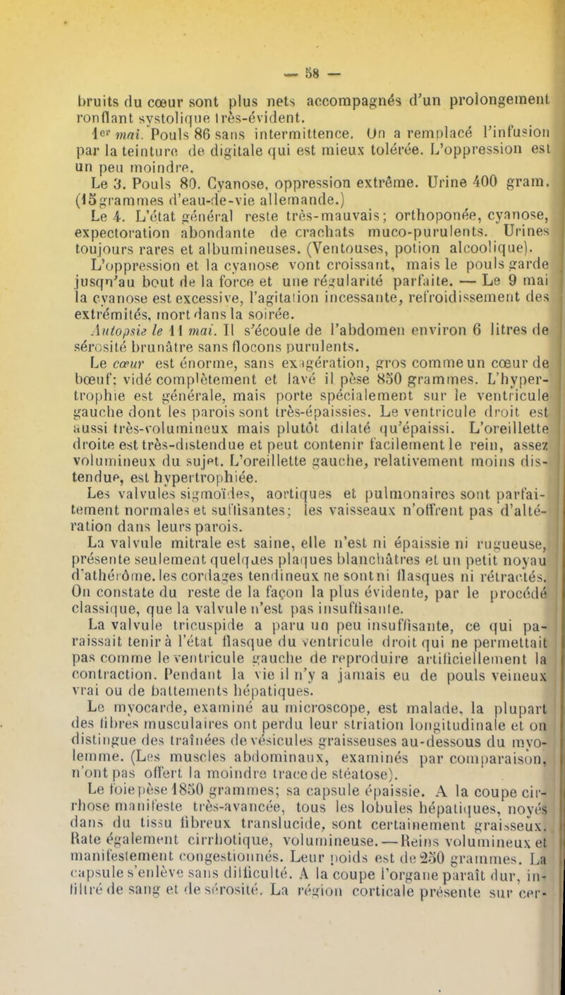 bruits du coeur sont plus nets accompagn^s d'un prolongement ronflant svstoliqne Ires-evident. lo* wrti. Pouls 86 sans intermittence, Un a remplac^ Tinfusioii par la teinturo de digitale qui est mieux toleree. L'oppression est un peu inoindre. Le 3. Pouls 80. Cyanose, oppression extreme. Urine 400 gram. (13grammes d'eau-;le-vie allemande.) Le 4. L'etat general reste tres-mauvais; orthoponee, cyanose, expectoration abondante de craehats muco-purulents. Urines toujours rares et albumineuses. (Ventouses, potion alcoolique). L'oppression et la cyanose vont croissant, mais le pouls garde jusqn'au bout de la force et une reijuiarile parfaite. — Le 9 mai la cyanose est excessive, I'agitation incessante, relVoidissement des extremiles, mortdansla soiree. Aniopsie le 11 mai. II s'ecoule de I'abdomen environ 6 litres de serosite brunatre sans flocons purulents. Le copur est enorme, sans ex^geration, gros commeun coeur de boeuf: vide completement et lave il pese 850 grammes. L'hyper- trophie est generale, mais porte specialement sur le ventricule gauche dont les parois sont ir^s-epaissies. Le ventricule droit est Hussi tres-volumineux mais plutot dilate (^u'epaissi. L'oreillette droite est tres-distendue el pent contenir t'acilement le rein, assez volumineux du sujet. L'oreillette gauche, relativement moins dis- tendup, est hypertrophiee. Les valvules sigmoi ies-, aortiques et pulnionaires sont part'ai- tement normales et sul'llsantes; les vaisseaux n'otfrent pas d'alti'- ration dans leurs parois. La valvule mitrale est saine, elle n'est ni epaissie ni rugueuse, presente seulemeat quelqaes pla(]ues blanchatres et un petit noyau dathei6me.les cordages tendineux ne sontni Basques ni retractes. On constate du reste de la facon la plus evidente, par le prococh' classif|ue, que la valvule n'est pas insuflisanle. La valvule tricuspide a paru un peu insuf/isante, ce qui pa- raissait tenira l'etat llasque du ventricule droit qui ne permettait pas comrne le ventricule gauche de reproduire ariiliciellenient la contraction. Pendant la vie il n'y a jamais eu de pouls veineux vrai ou de baltements hepatiques. Lc myocarde, examine au microscope, est malade, la plupart des libres musculaires ont perdu leur slriation longitudinale el on distingue des ti-ainees devesicules graisseuses au-dessous du mvo- lemme. (Les muscles abdominaux, examines par coniparaison, n'ontpas olfert la moindre trace de steatose). Le toiepese4850 gramn)es; sa capsule epaissie. A la coupe cir^ rhose manifeste tres-avancee, tous les lobules bepaliques, noyes dans du tissu libreux translucide, sont certainement graisseux., Rate egalement cirrhotique, volunnneuse. — Reins volumineux et maniteslement coiigestionnes. Leur i)oids est de2o0 grammes. La capsule s'enleve sans diiliculte. A la coupe Torgane parait dur, in- (illre de sang et de serosite. La region corticale presente sur cei -