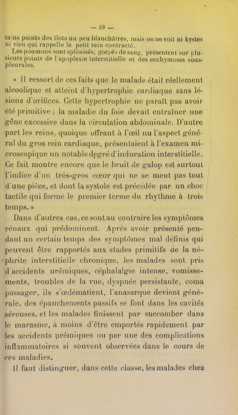 tains points des ilots uii peu blanchutres, mais onnevoit ni kystes ni rien qui rappelle !e petit rein coiitracte. Les poumons sont splenises, gori-es de sang, presentent sur plu- sieurs points de I'apoplexie interstitielle et des ecchymoses sous- pleurales. « 11 ressortde ces faits que le malade etail reellement alcoolique et atteint d'hypertrophie cardiaque sans le- sions d'orilices. Gette hypertropliie ne parait pas avoir ete primitive ; la maladie du foie devait entrainer une gSne excessive dans la circulation abdpniinale. D'autre part les reins, quoique offrant a I'oeil nu I'aspect g-ene- ral du g-ros rein cardiaque, presenlaient a I'examen rai- croscopique un notabledeg're d'induration interstitielle. Ce fait montre encore que le bruit de g-alop est surtoul I'indice d'nn tres-gTos coeur qui ne se meut pas tout d une piece, et dont la systole est precedee par un choc tactile qui forme le premier terme du rhylhme a trois temps.» Dans d'autres cas,cesontau contraireles symptomes renaux qui predominent. Apres avoir presente pen- dant un certain temps des symptomes mal definis qui peuvent etre rapportes aux slades primitifs de la ne- 'phrite interstitielle chronique, les malades sont pris d accidents uremiques, cephalalg-ie intense, vomisse- ments, troubles de la vue, dyspnee persistante, coma passager, ils s'cedematient, Fanasarque devient g-ene- rale, des epanchements passifs se font dans les cavites sereuses, et les malades finissent par succomber dans le marasme, a moins d'etre emportes rapidement par les accidents ui'eniiques ou par une des complications inflammatoires si souvent observees dans le cours de ces maladies. 11 faut disting'uer, dans cette classe, les malades chez