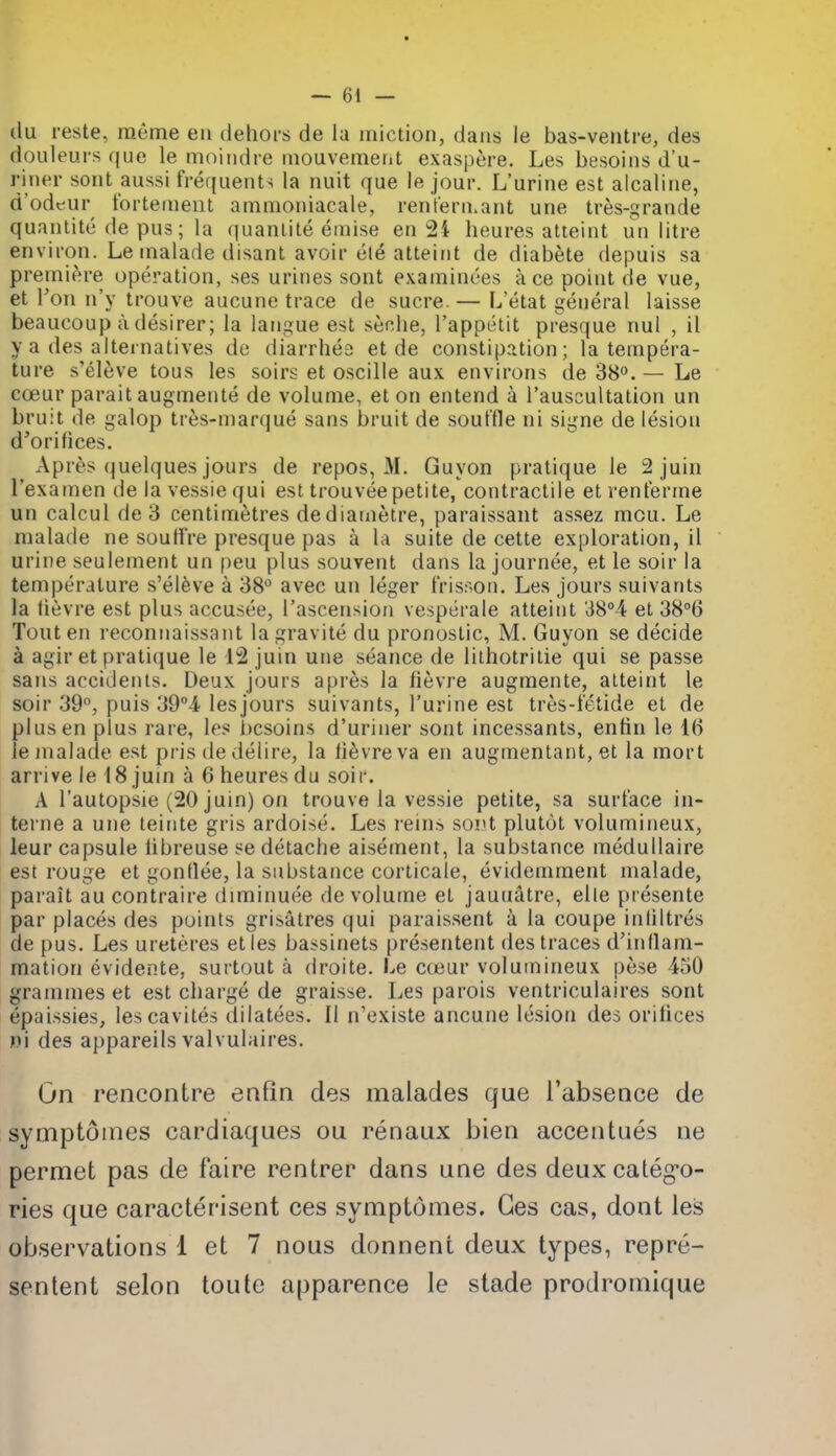 (lu reste, raeme eii dehors de la miction, dans le bas-ventre, des doLileurs que le moindre niouvemetit exaspere. Les besoins d'u- riner sont aussi frequents la nuit que le jour. L'urine est alcaline, d'odeur tbrteiiient amnioniacale, rentern^ant une tres-grande quantite de pus; la (juanlile einise en 24 heures atteint un litre environ. Le inalade disant avoir ele atteint de diabete depuis sa premiere operation, ses urines sont examinees ace point de vue, et Ton n'y trouve aucune trace de sucre. — L'etat general laisse beaucoup a desirer; la langue est seche, I'appelit presque nul , il y a des alternatives de diarrhea et de constip,ition; la tempera- ture s'eleve tous les soirs et oscille aux environs de 38. — Le ccEur parait augmente de volume, et on entend a I'auscultation un bruit de galop tres-marque sans bruit de soul'tle ni signe de lesion d'orifices. Apres quelques jours de repos, M. Guyon pratique le 2 juin I'examen de la vessie qui est trouveepetite, contractile et renterme un calcul de 3 centimetres de diainetre, paraissant assez mou. Le malade ne soulfre presque pas a la suite de cette exploration, il urine seulement un peu plus souvent dans la journee, et le soir la temperature s'eleve a 38*^ avec un leger frisson. Les jours suivants la lievre est plus accusee, I'ascension vesperale atteit)t 38°4 et 38°6 Tout en reconnaissant lagravite du pronostic, M. Guyon se decide a agir et praticjue le 12 juin une seance de lithotrilie qui se passe sans accidents. Deux jours apres la fievre augmente, atteint le soir 39, puis 39°4 lesjours suivants, l'urine est tres-fetide et de plus en plus rare, les besoins d'uriner sont incessants, entin le 16 le malade est pris de delire, la lievre va en augmentant, et la mort arrive le 18 jum a 6 heures du soir. A I'autopsie (20 juin) on trouve la vessie petite, sa surface in- terne a une teiiite gris ardoise. Les reins sort plutot volumineux, leur capsule libreuse se detache aisement, la substance medullaire est rouge et gonllee, la substance corticale, evidemment malade, parait au contraire diminuee de volume et jauuatre, elle presente par places des points grisatres qui paraissent a la coupe inliltres de pus. Les ureteres eties bassinets presentent des traces d'inllam- mation evidente, surtout a droite. Le cteur volumineux pese 450 grammes et est charge de graisse. Les parois ventriculaires sont epaissies, lescavites dilatees. II n'existe ancune lesion des orihces r)i des appareils valvulaires. On rencontre enfin des malades que I'absence de symptoines cardiaques ou renaux bien accentues ne permet pas de faire rentrer dans une des deux caleg-o- ries que caracterisent ces symptoines. Ges cas, dont les observations 1 et 7 nous donnent deux types, repre- sentent selon toute apparence le stade prodroinique