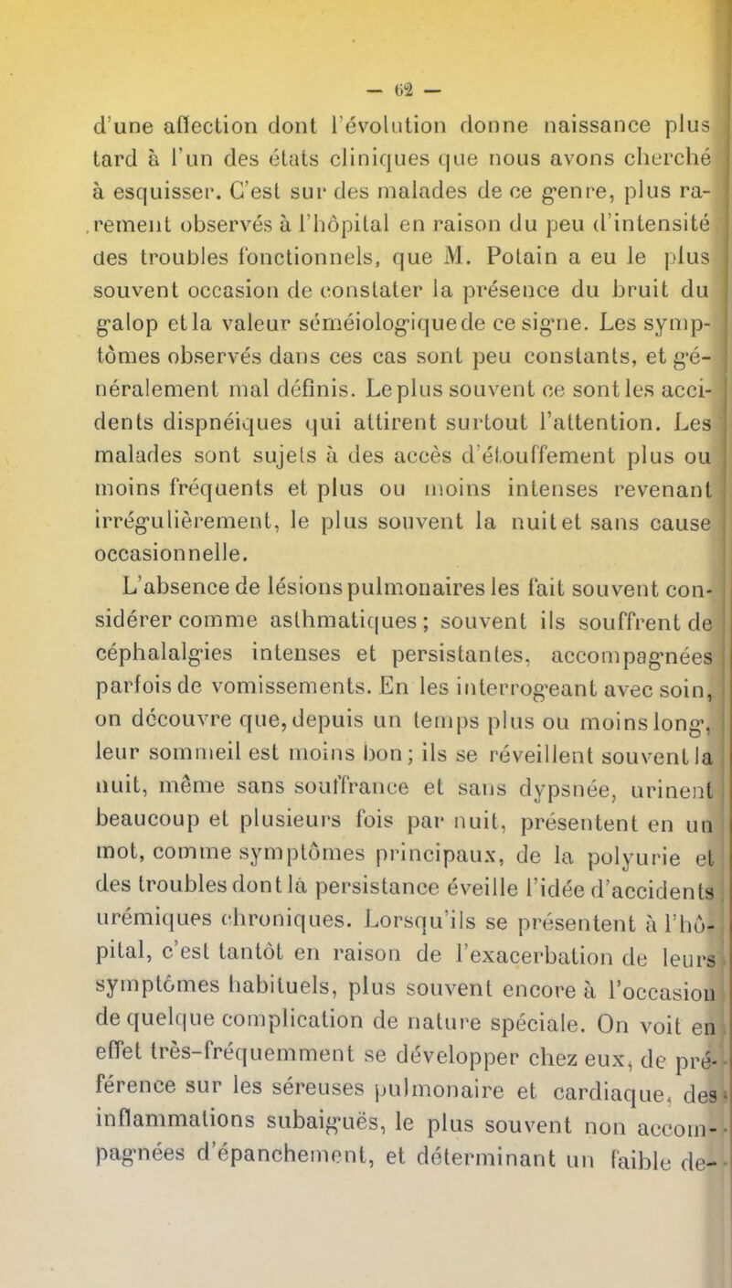 d'une aflection dont revolution donne naissance plus tard a i'un des etats cliniques que nous avons cherche a esquisser. G'esl sur des malades de oe g-enre, plus ra- rement observes a I'hopilal en raison du peu d'intensite des troubles fonctionnels, que M. Potain a eu le plus souvent occasion de constater la presence du bruit du g'alop etla valeur serneiolog-iquede cesig'ne. Les synip- tomes observes dans ces cas sont peu constants, et g-e- neralement mal definis. Leplus souvent ce sont les acci- dents dispneiques qui attirent surtout I'attention. Les malades sont sujels a des acces d'elouffement plus ou moins frequents et plus ou iiioins intenses revenant irreg-ulierement, le plus souvent la nuitet sans cause occasionnelle. L'absence de lesions pulmoiiaires les fait souvent con- siderer comme asthmatiques ; souvent ils souffrent de cephalalg-ies intenses et persistantes, acconipag'nees parfois de vomissements. En les interrog^eant avec soin, on dccouvre que, depuis un temps plus ou moins long-, ieur somnieil est moins bon; ils se reveillent souvent la iiuit, meme sans souffrance et sans dypsnee, urineiU beaucoup et plusieurs fois par nuit, presentent en un mot, comme symptomes principaux, de la polyurie et des troubles dont la persistance eveille I'idee d'accidents uremiques chroniques. Lorsqu'ils se presentent a I'ho- pital, c'est tantot en raison de I'exacerbation de leurs symptomes babituels, plus souvent encore a Toccasiou dequelque complication de nature speciale. On voit en effet tres-frequemment se developper chez eux^ de pre- ference sur les sereuses pulmonaire et cardiaque. des inflammations subaig-ues, le plus souvent non accom- pag-nees d epanchement, et determinant un I'aible de-