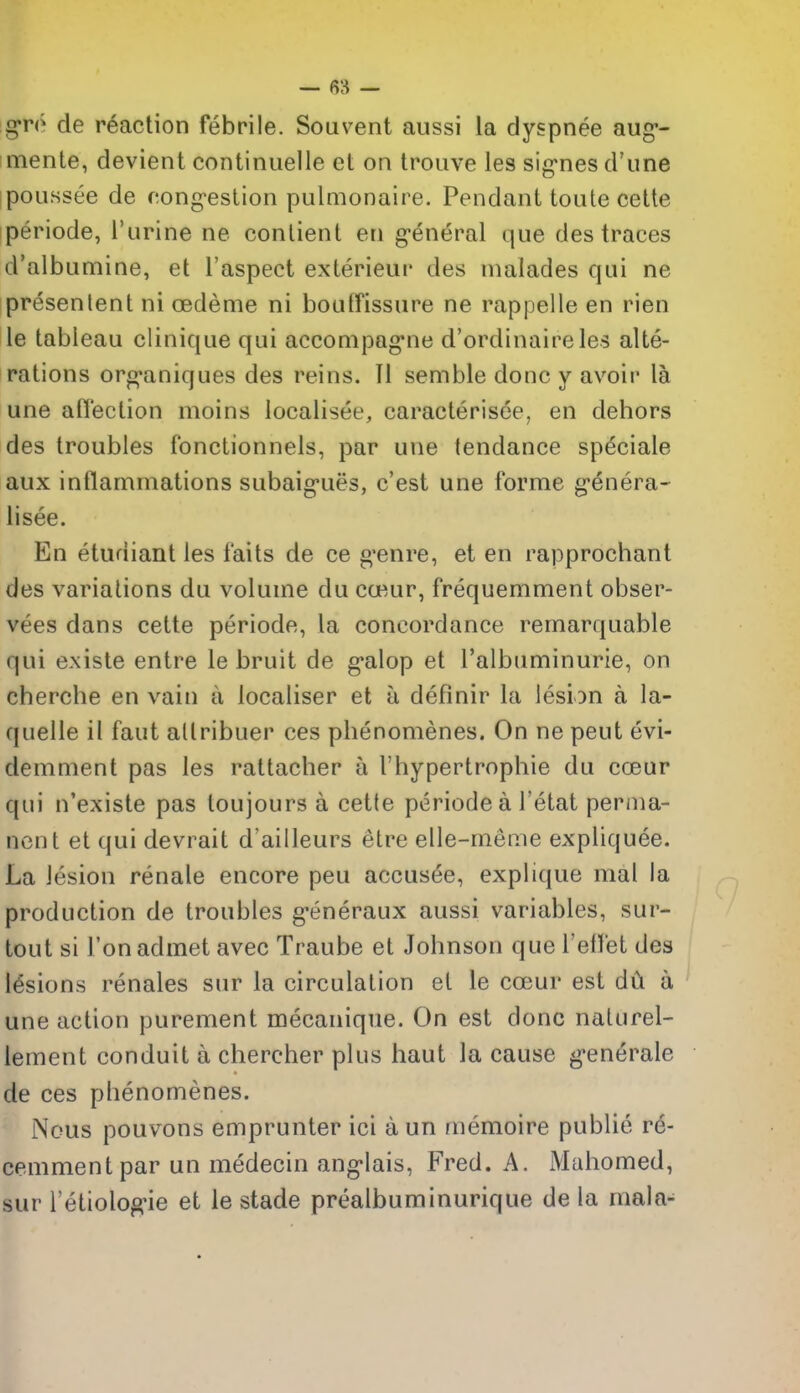 gro de reaction febrile. Souvent aussi la dyspnee aug*- imente, devient continuelle et on trouve les signes d'une poussee de congestion pulmonaire. Pendant toute cette periode, I'urine ne conlient en general que des traces d'albumine, et I'aspect exterieur des nialades qui ne presenlent ni cedeme ni boutfissiire ne rappelle en rien le tableau clinique qui acconipagne d'ordinaire les alte- rations org-aniques des reins. II semble done y av'^oir la une aflection moins localisee, caracterisee, en dehors des troubles fonctionnels, par une tendance speciale aux inflammations subaig-ues, c'est une forme genera- lisee. En etudiant les fails de ce g*enre, et en rapprochant des variations du volume du cceur, frequemment obser- vees dans cette periode, la concordance remarquable qui existe entre le bruit de g'alop et I'albuminurie, on cherche en vain a localiser et a definir la lesion a la- quelle il faut allribuer ces phenomenes. On ne pent evi- demment pas les rattacher a rhypertrophie du coeur qui n'existe pas loujours a cette periode a I'etat perma- nent et qui devrait d'ailleurs elre elle-meme expliquee. La lesion renale encore peu accusee, explique mal la production de troubles g-eneraux aussi variables, sur- tout si Ton admet avec Traube et Johnson que I'efl'et des lesions renales sur la circulation et le coeur est dCi a une action purement mecaniqiie. On est done naturel- lement conduit a chercher plus haut la cause g-enerale de ces phenomenes. Nous pouvons emprunter ici a un memoire public r6- cemmentpar un medecin ang-lais, Fred. A. Mahomed, sur l etiolog-ie et le stade prealbuminurique de la mala-