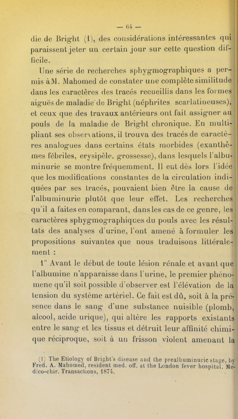 — (i4 — die de Brig'ht (l), des considerations interessanles qui j paraissent jeter un certain jour sur cette question dil- I ficile. TJne serie de recherches sphyg-niog-raphiques a per- i mis aM. Mahomed de constater une complete similitude I dans les caracteres (ies traces recueillis dans les formes j aig-ues de maladie de Bright (nephi'ites scarlatineuses), i et ceux que des travaux anterieurs ont fait assig'ner au l pouls de la maladie de Brig'ht chronique. En multi- j pliant ses o!)ser\ations, il trouva des traces de caracte- ' res analog'ues dans certains etats morbides (exanthe- mes febriles, erysipele, g*rossesse), dans lesquels I'aibu* minurie se montre frequemment. 11 eut des lors I'idee que les modifications constantes de la circulation indi- qut3es par ses traces, pouvaient bien etre la cause de I'albuniinurie plutot que leur eflet. Les recherches qu'il a faitesen comparant, dans les cas de ce g-enre, les caracteres sphyg^mog^raphiques du pouls avec les resul- tats des analyses d'urine, Font amene a formuler les propositions suivantes que nous traduisons litterale- ment : 1 Avant le debut de toute lesion renale et avant que Talbumine n'apparaisse dans I'urine, le premier pheno- mene qu'il soit possible d'observer est I'elevation de la tension du sysleme arteriel. Ce fait estdu, soit a la pre- sence dans le sang' d'une substance nuisible (plomb, alcool, acide urique), qui altere les rapports existants entre le sang- et les tissus et detruit leur affinite chimi- que reciproque, soit a uii frisson violent amenant la (I) The Etiology of Brighl's disease and the prealbuminuric stage, by Fred. A. Mahomed, resident med. off. at the London fever hospital. Me- dico-chir. Transactions, 1874.