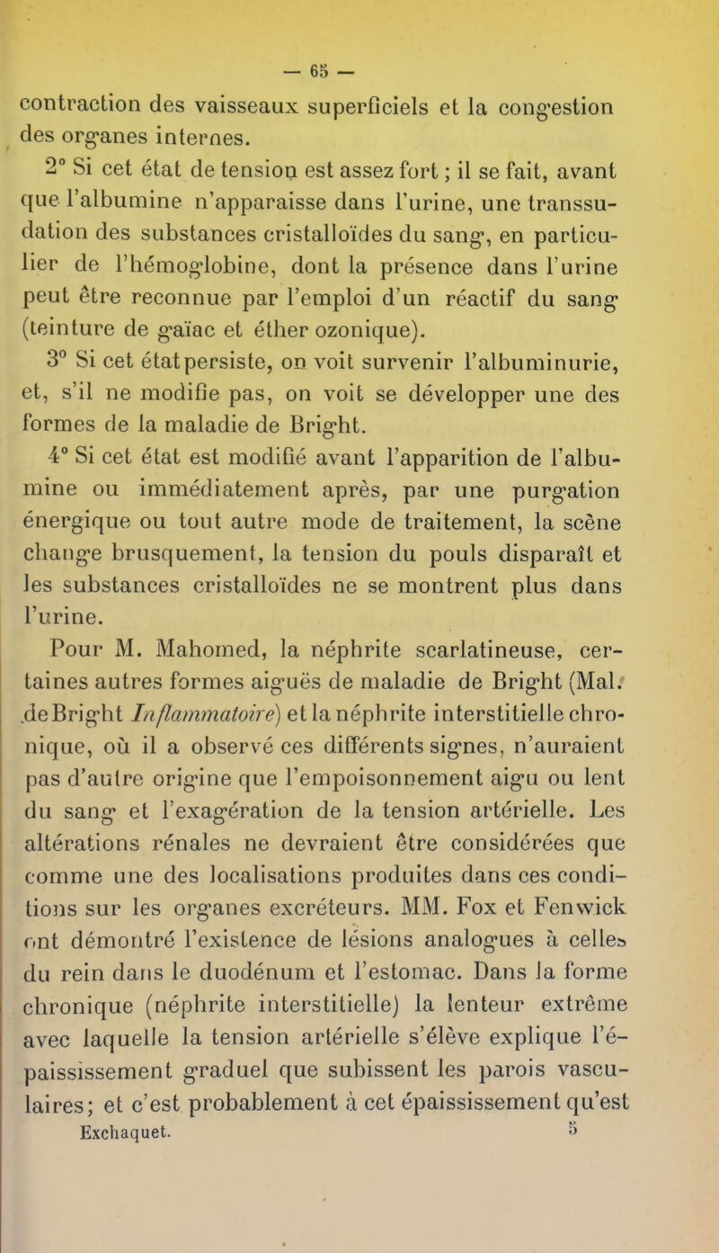 contraction des vaisseaux superficiels et la cong^estion des org-anes internes. 2° Si cet etat de tensiop est assez fort; il se fait, avant que I'albumine n'apparaisse dans Furine, une transsu- dation des substances cristalloides du sang*, en particu- lier de I'hemog'lobine, dont la presence dans I'urine peut etre reconnue par I'emploi d'un reactif du sang* (teinture de g^aiac et ether ozonique). 3° Si cet etatpersiste, on voit survenir I'albuminurie, et, s'il ne modifie pas, on voit se developper une des formes de la maladie de Brig-ht. 4 Si cet etat est modifie avant I'apparition de I'albu- mine ou immediatement apres, par une purg-ation energique ou tout autre mode de traitement, la scene chaug^e brusquement, la tension du pouls disparatl et les substances cristalloides ne se montrent plus dans I'urine. Pour M. Mahomed, la nephrite scarlatineuse, cer- taines autres formes aig-ues de maladie de Brig-ht (Mai. .deBrig*ht Inflammatoire) et la nephrite interstitielle chro- nique, o\x il a observ e ces dilferents sig'nes, n'auraienl pas d'aulre orig'ine que I'empoisonnement aig-u ou lent du sang* et Fexag-eration de la tension arterielle. Les alterations renales ne devraient etre considerees que comme une des localisations produites dans ces condi- tions sur les org-anes excreteurs. MM. Fox et Fenwick ont demontre I'existence de lesions analog-ues a celles du rein dans le duodenum et I'estomac. Dans Ja forme chronique (nephrite interstitielle) la lenteur extreme avec laquelle la tension arterielle s'eleve explique I'e- paississement g'raduel que subissent les parois vascu- laires; et c'est probablement a cet epaississement qu'est Exchaquet. 5