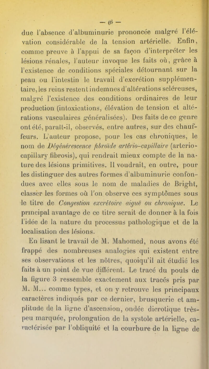 I due i'absence d'albuminurie prononcee malg-re I'ele- vation considerable de la tension arterielle. Enfin, comme preuve a I'appui de sa fa(?on d'interpreter les lesions renales, I'auteui' invoque les fails ou, grace a I'existence de conditions speciales detournant sur la pean ou I'inlestin le travail d'excretion supplenien- taire, les reins restent indemnes d'alterations sclereuses, 1 makTe I'existence des conditions ordinaires de leur \ production (intoxications, elevation de tension et alte- rations vasculaires g'eneralisees). Des faits dece g-enre ont ete, parait-il, observes, entre autres, sur des chauf- feurs. L auteur propose, pour les cas chroniques, le nom de LUgenerescence fibro'ide artkio-capillaire (arterio- capillary fibrosis), qui rendrait mieux compte de la na- ture des lesions primitives. II voudrait, en outre, pour les disting-uer des autres formes d'albuminurie confon- dues avec elles sous le nom de maladies de Brig-ht, classer les formes oii I'on observe ces symptomes sous le titre de Congestion excretoire aigue ou chronique. Le prmcipal avantage de ce titre serait de donner a la foi^- I'idee de la nature du processus patholog-ique et de la localisation des lesions. En lisant le travail de M, Mahomed, nous avons ete frappe des nombreuses analogies qui existent entre ses observations et les nolres, quoiqu'il ait etudie les faits a un point de vue different. Le trace du pouls de la figure 3 ressemble exactement aux traces pris par M. M... comme types, et on y retrouve les principaux caracteres indiques par ce dernier, brusquerie et am- ^ plitude de la ligne d'ascension, ondee dicrotique tres-  peu marquee, prolong-ation de la systole arterielle, ca- vaclerisee par I'obliquite et la courbure de la hg'ne de I