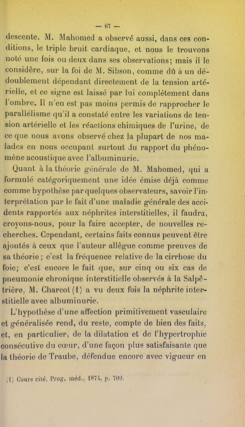 descente. iM. Mahomed a observe aussi, dans ces con- ditions, le triple bruit cardiaque, et nous le trouvons note une fois ou deux dans ses observations; mais il le considere, sur la foi de M. Sibson, comme dil a un de- doublement dependant directement de la tension arte- rielle, et ce sig-ne est laisse par lui completement dans I'ombre, II n'en est pas moins permis de rapprocher le parallelisme qu'il a constate entre les variations de ten- sion arterielle et les reactions chimiques de Purine, de ce que nous avons observe chez la plupart de nos ma- lades en nous occupant surtout du rapport du pheno- mene acoustique avec Falbuminurie. Quant a la theorie g-enerale de M. Mahomed, qui a formule categ-oriquement une idee emise deja comme comme hypolhese par quelques observateurs, savoir I'in- terpretation par le fait d'une maladie g-enerale des acci- dents rapportes aux nephrites interstitielles, il faudra, croyons-nous, pour la faire accepter, de nouvelles re- cherches. Gependant^ certains faits connus peuvent etre ajoutes a ceux que I'auteur alleg*ue comme preuves de sa theorie; c'est la frequence relative de la cirrhose du foie; c'est encore le fait que, sur cinq ou six cas de pneumonic chronique interstitielle observes a la Salpe- triere^ M. Charcot (1) a vu deux fois la nephrite inter- stitielle avec albuminuric. L'hypothese d'une afTection primitivement vasculairc et g'eneralisee rend, du reste, compte de bien des faits, et, en particulier^ de la dilatation et de Thypertrophie consecutive du coeur, d'une fagon plus satisfaisante que la theorie de Traube, defendue encore avec vig'ueur en vl) Cours cite. Prog, med., 1874, p. 70'J.