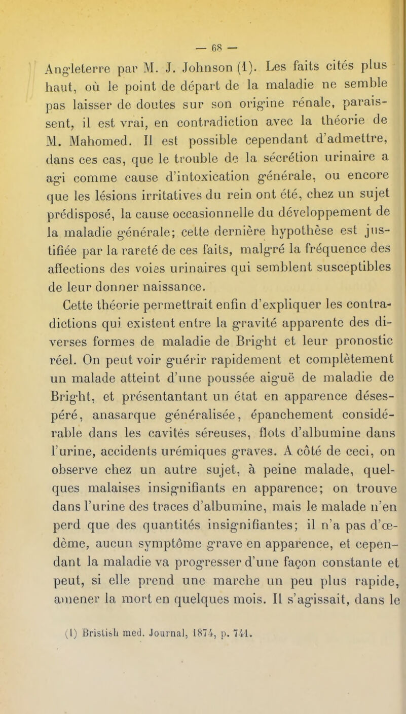 Ang^leterre par M. J. Johnson (1). Les faits cites plus haut, ou le point de depart de la maladie ne semble pas laisser de doutes sur son orig-ine renale, parais- sent, il est vrai, en contradiction avec la theorie de M. Mahomed. II est possible cependant d'admettre, dans ces cas, que le trouble de la secretion urinaire a agi comme cause d'intoxication g-enerale, ou encore que les lesions irritatives du rein ont ete, chez un sujet predispose, la cause occasionnelie du developpement de la maladie g-enerale; cette derniere hypothese est jns- tifiee par la rarete de ces faits, malgre la frequence des aflections des voies urinaires qui semblent susceptibles de leur donner naissance. Cette theorie permettrait enfm d'expliquer les contra- dictions qui existent enlre la g-ravite apparente des di- verses formes de maladie de Brig-ht et leur pronostic reel. On pent voir g*uerir rapidement et completement un malade atteint d'une poussee aig-ue de maladie de Brig'ht, et presentantant un etat en apparence deses- pere, anasarque g'eneralisee, epanchement conside- rable dans les cavites sereuses, flots d'albumine dans I'urine, accidents uremiques g^raves. A cote de ceci, on observe chez un autre sujet, a peine malade, quel- ques malaises insig-nifiants en apparence; on trouve dans I'urine des traces d'albumine, mais le malade n'en perd que des quantites insig-nifiantes; il n'a pas d'ce- deme, aucun symptome gTave en apparence, et cepen- dant la maladie va prog-resser d'une fagon constante et pent, si elle prend une marche un peu plus rapide, amener la mort en quelques mois. II s'ag-issait, dans le (1) BrisUsli med. .Journal, 1874, p. 741.