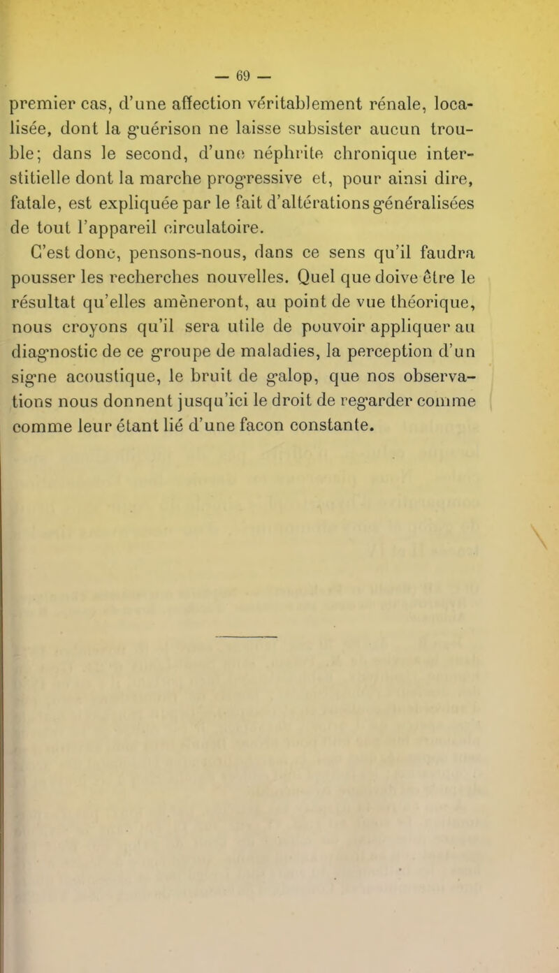 premier cas, d'une affection veritablement renale, loca- lisee, dont la g'uerison ne laisse subsister aucun trou- ble; dans le second, d'une nephrite chronique inter- stitielle dont la marche prog-ressive et, pour ainsi dire, fatale, est expliquee par le fait d'alterationsg-eneralisees de tout I'appareil oirculatoire. G'est done, pensons-nous, dans ce sens qu'il faudra pousser les recherches nouvelles. Quel que doive etre le resultat qu'elles ameneront, au point de vue theorique, nous croyons qu'il sera utile de pouvoir appliquer au diag'nostic de ce groupe de maladies, la perception d'un sig*ne acoustique, le bruit de g'alop, que nos observa- tions nous donnent jusqu'ici le droit de reg-arder cooime comme leur etant lie d'une facon constante.