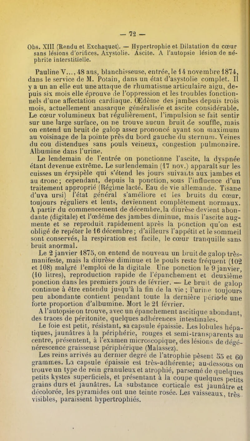 Obs. XIII (Rendu et Exchaquet). — Hypertrophie et Dilatation du coeur sans lesions d'orifices. Axystolie. Ascite. A I'autopsie lesion de ne- phrite interstitielle. Pauline v.... 48 ans, blanchi?seuse, entree, le d4 novembre 1874-, dans le service de M. Potain, dans un etat d'asystoiie complet. II y a un an elle eut une attaque de rhumatisme articulaire aigu, de- puis six mois elle eprouve i^e I'oppression et les troubles fonction- nels d'une affectation cardiaque. OEdeme des jambes depuis trois mois, actuellement anasarque i^eneralisee et ascite considerable. Le coeur volumineux bat reguliereraent, I'impulsion se fait sentir sur une large surface, on ne trouve aucun bruit de souffle, raais on entend un bruit de galop assez prononce ayant son maximum au voisinage de la pointe pr^s du bord gauche du sternuni. Veines du cou distendues sans pouls veineux, congestion pulmonaire. Albumine dans I'urine. Le lendemain de I'entree on ponctionne I'ascite, la dyspn^e etant devenue extreme. Le sur lendemain (17 nov.) apparait sur les cuisses un erysipele qui s'etend les jours suivaLts aux jambes et auitronc; cependant, depuis la ponction, sous I'influence d'un traitement approprie (Regime lacte. Eau de vie allemaiide. Tisane d'uva ursi) I'etat general s'ameliore et ies bruits du coeur, toujours reguliers et lents, deviennent completement normaux. A partir du commencement de decembre,la diurese devient abon- dante (digitale) et I'oedeme des jambes diminue, mais I'ascite aug- mente et se reproduit rapidoment apres la ponction qu'on est oblige de repeter le 16 decembre; d'ailleurs I'appetil et le sommeii sont conserves, la respiration est facile, le coeur tranquille sans bruit anormal. Le 2 janvier 1875, on entend de nouveau un bruit de galop tres- manifeste, mais la diurfese diminue et le pouls reste frequent (102 et 108) malgr^ I'emploi de la digitale Une ponction le 9 janvier, (10 litres), reproduction rapide de repancliement et deuxieme ponction dans les premiers jours de fevrier. — Le bruit de galop continue a etre entendu jusqu'a la lin de la vie ; Turine toujours peu abondante contient pendant toute la derniere periode une forte proportion d'albumine. Mort le 21 fevrier. A Tautopsie on trouve, avec un epanchement ascitique abondant des traces de peritonite, quelques adherences intestinales. ' Le foie est petit, resistant, sa capsule epaissie. Les lobules hepa- tiques, jaunatres a la peripherie, rouges et semi-trausparents au centre, presentent, a I'examen microscopique, des lesions de deo-e- nerescence graisseuse peripherique (Malassez). ^ Les reins arrives au dernier degre de I'atrophie pesent 53 et 60 grammes. La capsule epaissie est tres-adherente; au-de&sous on trouve un typede rein granuleuxet atrophic, parsemede quelques petits kystes superliciels, et presentant a la coupe quelques petits grains durs et jaunatres. La substance corticale est jaunatre et decoloree, les pyramides out une teinte rosee. Les vaisseaux. tres- visibles, paraissent hypertrophies. '