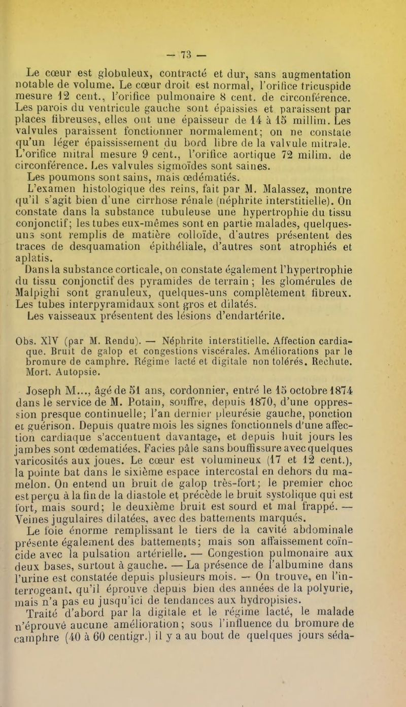 Le cceur est globuleux, contracte et dur, sans augmentation notable de volume. Le coeur droit est normal, I'orifice tricuspide mesure 12 cent., Torifice pulmonaire 8 cent, de circonference. Les pavois du ventricule gauche soiit epaissies et parais.scnt par places tibreuses, elles out une epaisseur de 14 a 15 millim. Les valvules paraissent fonctionner nornialement; on ne constate qu'un leger epaississernent du bord libre de la valvule mitrale. L'orifice mitral mesure 9 cent., roriiice aortique 72 milim. de circonference. Les valvules sigmoi'des sont saines. Les poumons sont sains, mais cedematies. L'examen histologique des reins, fait par M. Malassez, montre qu'il s'agit bien d'une cirrhose renale (nephrite interstitielle). On constate dans la substance lubuleuse une hypertrophic du tissu conjonctif; les tubes eux-memes sont en partie malades, quelques- uns sont remplis de matiere colioi'de, d'autres presentent des traces de desquamation epitheliale, d'autres sont atrophies et aplatis. Dans la substance corticale, on constate egalement I'hypertrophie du tissu conjonctif des pyramides de terrain; les glomerules de Malpighi sont granuleux, quelques-uns completement fibreux. Les tubes interpyramidaux sont j^ros et dilates. Les vaisseaux presentent des lesions d'endarterite. Obs. XIV (par M. Rendu). — Nephrite interstitielle. Affection cardia- que. Bruit de galop et congestions viscerales. Ameliorations par le bromure de camphre. Regime lacte et digitale nontoldres. Rechute. Mort. Autopsie. Joseph M..., Sgede 51 ans, cordonnier, entre le 15 octobre 1874 dans le service de M. Potain, souffre, depuis 1870, d'une oppres- sion presque continuelle; I'an dernier pleuresie gauche, ponction et guerison. Depuis quatreniois les signes fonciionnels d'une affec- tion cardiaque s'acceiituent davantage, et depuis huit jours les jambes sont oedematiees. Facies pale sans boulfissure avecquelques varicosites aux joues. Le coeur est volumineux (17 et 12 cent.), la pointe bat dans le sixieme espace intercostal en dehors du ma- melon. On entend un bruit de galop tres-fort; le premier choc est pergu a la fin de la diastole et precede le bruit systolique qui est fort, mais sourd; le deuxieme bruit est sourd et mal frappe. — Veines jugulaires dilatees, avec des battetnents marques. Le foie enorme remplissant le tiers de la cavite abdominale presente egalement des battements; mais son alfaisseinent coin- cide avec la pulsation arterielle. — Congestion pulmonaire aux deux bases, surtout a gauche. — La presence de I'albumine dans I'urine est constatee depuis plusieurs mois. — On trouve, en I'in- terrogeant, qu'il eprouve depuis bien des annees de la polyurie, mais n'a pas eu jusqu'ici de tendances aux hydropisies. Traite d'abord par la digitale et le regime lacte, le malade n'eprouve aucune amelioration; sous I'intluence du bromure de ramphre (40 a 60 centigr.) il y a an bout de quelques jours seda-