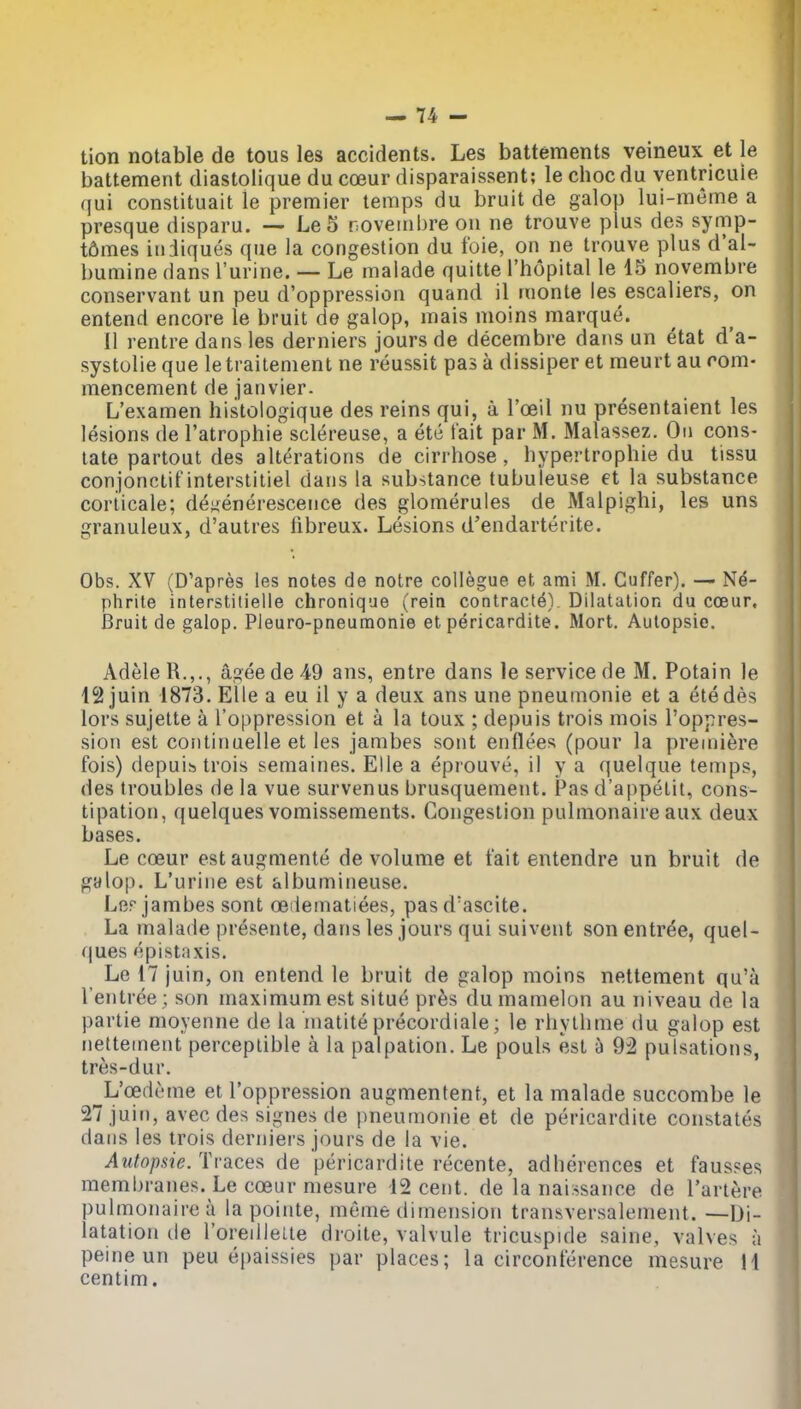 tion notable de tousles accidents. Les battements veineux et le battement diastolique du coeur disparaissent; le choc du ventricuie qui constituait le premier temps du bruit de galop lui-meme a presque disparu. — Le 5 novembre ou ne trouve plus des symp- t6mes in diques que la congestion du foie, on ne trouve plus d'aU bumine dans I'urine. — Le malade quitte I'hopital le 15 novembre conservant un peu d'oppression quand il monte les escaliers, on entend encore le bruit de galop, mais moins marque. 11 rentre dans les derniers jours de decembre dans un etat d'a- systolie que le traitement ne reussit pas a dissiper et meurt au com- mencement de janvier. L'examen histologique des reins qui, a I'ceil nu presentaient les lesions de I'atrophie sclereuse, a etc fait par M. Malassez. On cons- tate partout des alterations de cirrhose, hypertrophie du tissu conjonctif interstitiel dans la substance tubuleuse et la substance coriicale; de^enerescence des glomerules de Malpighi, les uns granuleux, d'autres fibreux. Lesions d'endarterite. Obs. XV (D'apres les notes de notre collegue et ami M. Cuffer). — Ne- phrite interstilielle chronique (rein contracte). Dilatation du coeur. Bruit de galop. Pleuro-pneuraonie et pericardite. Mort. Autopsic. AdeleR.,., ageede49 ans, entre dans le service de M. Potain le 12 juin 1873. Elie a eu il y a deux ans une pneumonie et a etedes lors sujette a I'oppression et a la toux ; depuis trois mois I'oppres- sion est continaelle et les jambes sont enflees (pour la premiere fois) depuis trois semaines. Elle a eprouve, il y a quelque temps, des troubles de la vue survenus brusquement. Pas d'appetit, cons- tipation, quelques vomissements. Congestion pulmonaire aux deux bases. Le coeur estaugmente de volume et fait entendre un bruit de galop. L'urine est albumineuse. Ler jambes sont oeileinatiees, pasd'ascite. La malade presente, dans les jours qui suivcnt son entree, quel- r|ues epistaxis. Le 17 juin, on entend le bruit de galop moins nettement qu'a I'entree; son maximum est situe pr6s dumamelon au niveau de la partie moyenne de la matite precordiale; le rhytlime du galop est nettement perceptible a la palpation. Le pouls est 5 92 pulsations, tres-dur. ^L'oedcme et I'oppression augmentent, et la malade succombe le 27 juin, avec des signes de pneumonie et de pericardite constates dans les trois derniers jours de la vie. Autopsie. Traces de pericardite recente, adherences et faus?es membranes. Le coeur mesure 12 cent, de la naissaiice de Tartere pulmonaire a la pointe, meme dimension transversalement. —Di- latation de I'oredleLte droite, valvule tricuspide saine, valves ;i peine un peu epaissies par places; la circonference mesure 11 centim.