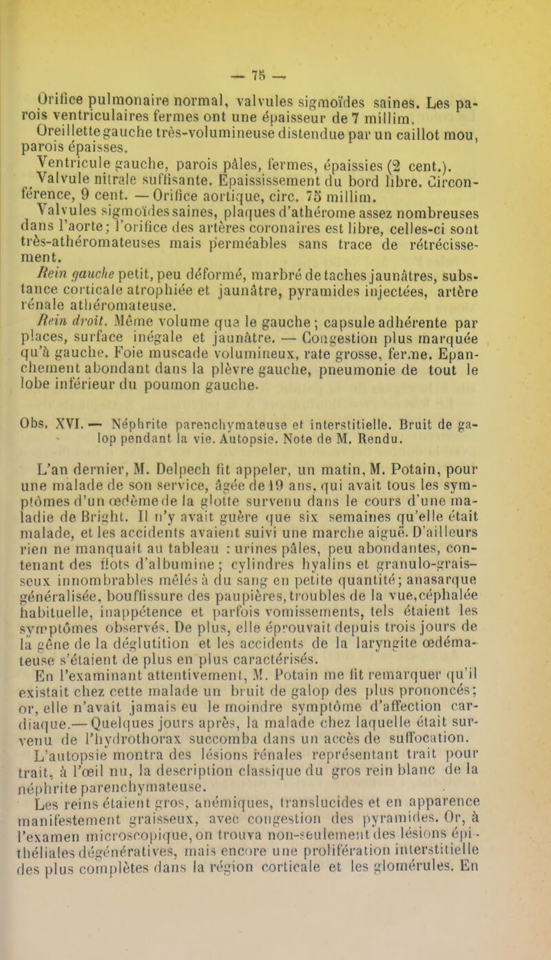 ^ 7S — Orifice pulmonaire normal, valvules sigmoi'des saines. Les pa- rois ventriculaires fernies ont une epaisseur de 7 millim. Oreillettegauche tres-volumineuse distenduepar un caillot mou, parois epaisses, Ventricule gauche, parois pdles, iermes, epaissies (2 cent.). Valvule nitrale suftisante. Epaississement du bord libre. uircon- ference, 9 cent. — Orilice aortique, circ. 75 millim. Valvules sigmoidessaines, plaques d'atherome assez nombreuses dans I'aorte; I'oi ifice des arteres coronaires est libre, celles-ci sont tres-atheromateuses mais permeables sans trace de retrecisse- ment. Rein f/auche petit, peu d^forme, marbre de taches jaunatres, subs- tance corticale atrophiee et jaunatre, pyramides injectees, art^re renale atlieromateuse. Jfein droit. Meme volume que le gauche; capsuleadherente par places, surface inegale et jaunatre. — Congestion plus marquee qu'h gauche. Foie muscade volumineux, rate grosse, fer.ne. Epan- chement abondant dans la plevre gauche, pneumonic de tout le lobe inferieur du poumon gauche. Obs. XVI. —- Neplirite parenchyraateuse et interstitielle. Bruit de ga- lop pendant la vie, Autopsie. Note de M. Rendu. L'an dernier, M. Delpech fit appeler, un matin, M. Potain, pour une malade de son service, Sgee del9 ans, qui avait tous les sym- p(6mes d'un (ledemede la glotte survenu dans le cours d'une ma- ladie de Bright. II u'y avait guere que six semaines qu'elle etait malade, et les accidents avaieiit suivi une marclie aigue. D'ailleurs rien ne manquait au tableau : urines pales, peu abondantes, con- tenant des flots d'albumine; cylindres hyalins et granulo-grais- seux innombrables jneles a du sang en petite quantite; anasarque generalisee, bouflissure des paupit;res, troubles de la vue,cephalee habituelle, inappetence et parfois vomissements, lels etaient les synpptomes observes. De plus, elle eprouvait dej)uis trois jours de la gene de la deglutition et les accidents de la laryngite oedema- teuso s'etaient de plus en plus caracterises. En I'examinant attentivement, M. Potain me lit remarquer qu'il existait chez cette malade un bruit de galop des plus prononces; or, elle n'avait jamais eu le moindre sympfome d'affection car- (liaque.— Quelques jours apres, la malade chez laquelle etait sur- venu de I'hydrothorax succomba dans un acces de suffocation. L'autopsie montra des lesions renales representant trait pour trait, a I'oeil nu, la description classique du gros rein blanc de la nephrite parencliymateuse. Les reins claient gros, anemiques, translucides et en apparence manifestement graisseux, avec congestion des pyramides. Or, k I'examen microscopique, on trouva non-seulement des lesions epi - theliales degen^'ratives, mais encore une proliferation interstitielle des plus completes dans la region corticale et les glomerules. En
