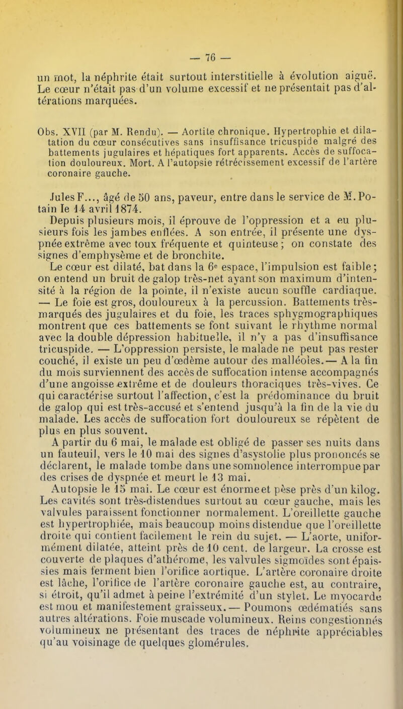 un mot, la nephrite etait surtout interstitielle a evolution aigue. Le coeur n'etait pas d'un volume excessif et nepresentait pasd'al- terations marquees. Obs. XVII (par M. Rendu). — Aortite chronique. Hypertrophie et dila- tation du coeur consecutives sans insuffisance tricuspide malgre des batlements jugulaires et hepatiques fort apparents. Acces de suffoca- tion douloureux. Mort. A i'autopsie retrecissement excessif de I'arlere coronaire gauche. .lulesF..., age de 50 ans, paveur, entre dans le service de M. Po- tain le iA avril 1874. Depuis plusieurs mois, 11 eprouve de I'oppression et a eu plu- sieurs fois les jambes enflees. A son entree, 11 presente une dys- pnee extreme avec toux frequente et quinteuse; on constate des signes d'emphyserae et de bronchite. Le coeur est dilate, bat dans la 6 espace, I'impulsion est faible; on entend un bruit de galop tres-net ayantson maximum d'inten- site a la region de la pointe, il n'existe aucun souffle cardiaque. — Le foie est gros, douloureux a la percussion. Battements tres- marques des jugulaires et du foie, les traces sphygmographiques montrentque ces battements se font suivant le rhythme normal avec la double depression habituelle, il n'y a pas d'insuffisance tricuspide. — L'oppression persiste, le malade ne peut pas rester couche, il existe un peu d'oedeme autour des malleoles.— Ala fin du mois surviennent des acces de sulfocation intense accompagnes d'une angoisse extreme et de douleurs thoraciques tres-vives. Ce qui caracterise surtout I'alfection, c'est la predominance du bruit de galop qui est tres-accuse et s'entend jusqu'a la fin de la vie du malade. Les acces de suffocation fort douloureux se repetent de plus en plus souvent. A partir du 6 mai, le malade est oblige de passer ses nuits dans un fauteuil, vers le 10 mai des signes d'asystolie plus proiionces se declarent, le malade tombe dans une somnolence interrompuepar des crises de dyspnee et meurt le 13 mai. Autopsie le d5 mai. Le coeur est enormeet pese pres d'un kilog. Les cavites sont tres-distendues surtout au coeur gauche, mais les valvules paraissent fonctionner normalement. L'oreillette gauche est hypertrophiee, mais beaucoup moins distendue que l'oreillette droiie qui contient facilement le rein du sujet. — L'aorte, unifor- memenl diiatee, atteint pres delO cent, de largeur. La crosse est couverte de plaques d'atherome, les valvules sigmoides sontepais- sies mais ferment bien I'orifice aortique. L'artere coronaire droite est lache, I'orilice de l'artere coronaire gauche est, au contraire, si etroit, qu'il admet a peine Fextremite d'un stylet. Le myocarde estraou et manifestement graisseux.— Poumons oedemati'es sans autres alterations. Foiemuscade volumineux. Reins congestionnes volumineux ne presentant des traces de nephwte appreciables qu'au voisinage de quelques gloraerules.