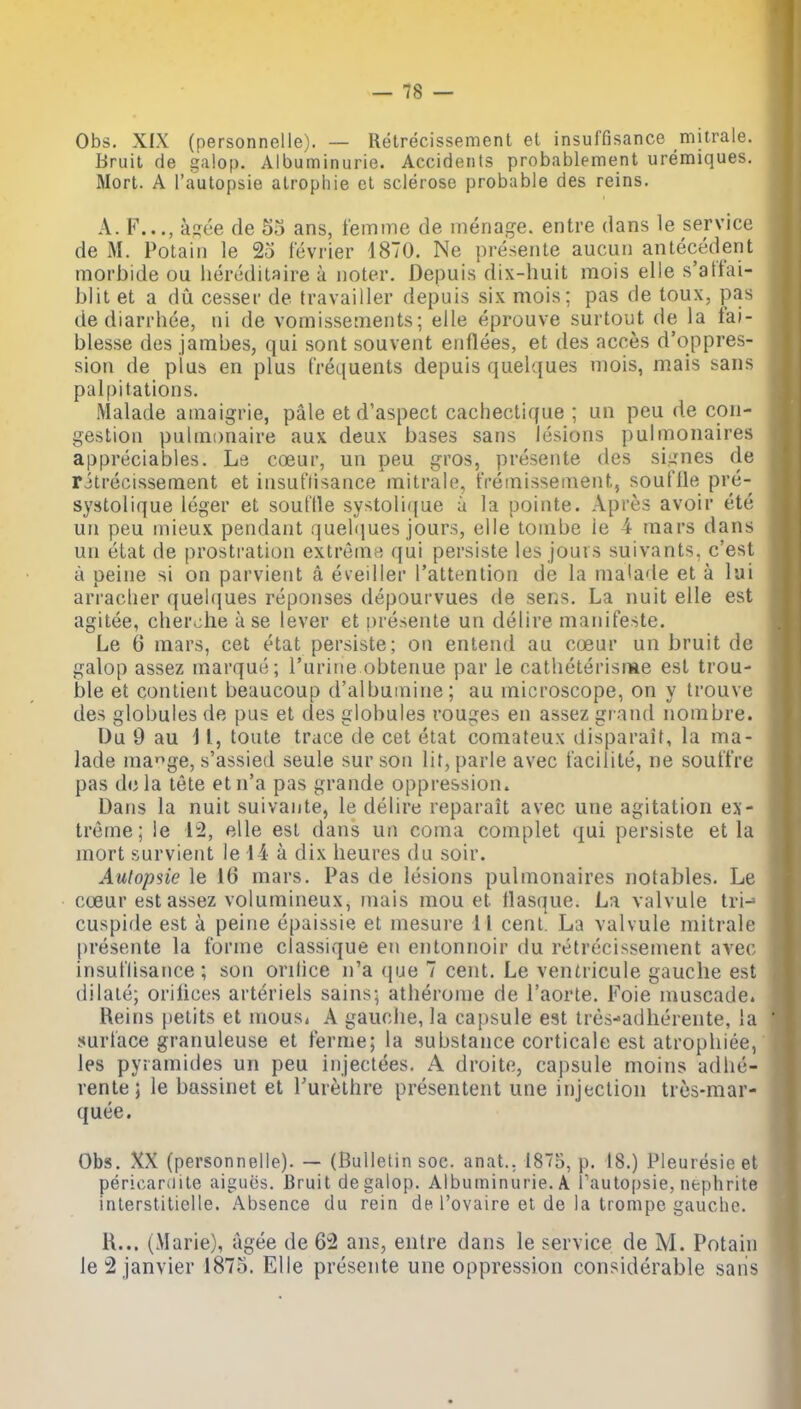 Obs. XfX (personnelle). — Retrecissement el insuffisance mitrale. Bruit de galop. Albuminurie. Accidents probablement uremiques. Mort. A I'autopsie alrophie el sclerose probable des reins. A. F..., asee de 53 ans, femine de menage, entre dans le service de M. Potain le 25 fevrier 4870. Ne presenle aucuii antecedent morbide ou heredilaire a Jioter. De|3uis dix-huit mois elie s'atfai- blit et a dii cesser de travailler depuis six mois; pas de toux, pas de diarrhee, ni de vomissements; elle eprouve surtout de la fai- blesse des jambes, qui sont souvent eiiflees, et des acces d'oppres- sion de plus en plus frequents depuis quelques mois, mais sans palpitations. Malade amaigrie, pale et d'aspect cachectique ; un peu de con- gestion puinionaire aux deux bases sans lesions pulmonaires appreciables. Le coeur, un peu gros, presente des signes de ritrecissement et insuflisance mitralo, tVeinissement, souflle pre- systolique leger et souflle systolique a la pointe. Apres avoir ete un peu mieux pendant quehjues jours, elle tombe ie 4 mars dans un etat de prostration extreme qui persiste les jouis suivants. c'est a peine si on parvient a eveiller I'attention de la ma'ade et a lui arraclier quelques reponses depourvues de sens. La nuit elle est agitee, cherche a se lever et presente un delire manifeste. Le 6 mars, cet etat persiste; on entend au coeur un bruit de galop assez marque; I'uriiie obtenue par le catheterisme est trou- ble et conlient beaucoup d'albumine; au microscope, on y trouve des globules de pus et des globules rouges en assez grand nombre. Du 9 au i I, toute trace de cet etat coniateux disparait, la ma- lade mage, s'assied seule sur son lit, parle avec facilite, ne souftVe pas dela tete etn'a pas grande oppression. Dans la nuit suivante, le delire reparait avec une agitation ex- treme; le 12, elle est dans un coma complet qui persiste et la mort survient le 14 a dix heures du soir. Autopsie le 16 mars. Pas de lesions pulmonaires notables. Le cceur est assez volumineux, mais mou et tlasque. La valvule tri-* cuspide est a peine epaissie et mesure 11 cent. La valvule mitrale presente la forme classique en entonnoir du retrecissement avec insuflisance ; son orilice n'a que 7 cent, Le ventricule gauche est dilate; orifices arteriels sains- atherome de I'aorte. Foie muscade. Reins petits et niouSi A gauche, la capsule est tres-adherente, la surface granuleuse et ferme; la substance corticale est atrophiee, les pyiamides un peu iiijectees. A droite, capsule moins adhe- rente; le bassinet et Turethre presentent une injection tres-mar- quee. Obs, XX (personnelle). — (Bulletin soc. anat.. 1875, p. 18.) Pleuresicet pericardile aigucs. Bruit de galop, Albuminurie, A I autopsie, nephrite inlerstilielle. Absence du rein de I'ovaire el de la trompe gauche. H... (Marie), agee de 62 ans, entre dans le service de M. Potain le2 janvier 1875. Elle presente une oppression considerable sans