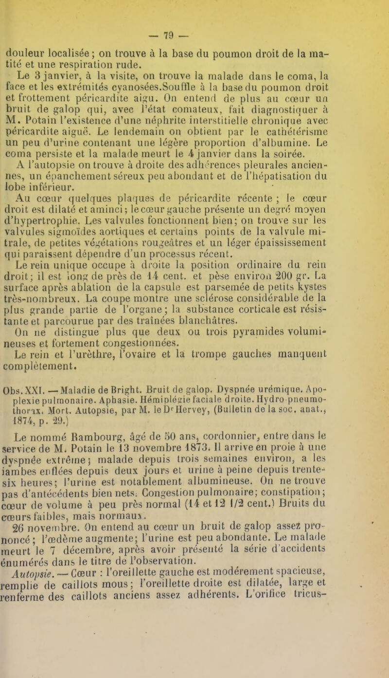 douleur localisee ; on trouve a la base du poumon droit de la raa- titc et une respiration rude. Le 3 Janvier, a la visite, on trouve la malade dans le coma, Ja face et les extreniites cyanosees.Sout'lle a la basedu poumon droit et frottement pericardite ai^u. On entend de plus au ca3ur ua bruit de galop qui, avec I'etat comateux, fait diagnostinuer a M. Potain I'existence d'une nephrite interstitielle clironiffue avec pericardite aigue. Le lendemain on obtient par le catiieturisme un peu d'urine contenant une legere proportion d'albumine. Le coma persiste et la malade meurt le 4 Janvier dans la soiree. A I'autopsie on trouve adroite des adlh'-rences pleurales ancien- nes, un e()ancliement sereux peu abondant et de I'hepatisation du lobe inferieur. Au coeur quelques plaques de pericardite recente ; le cceur droit est dilate et aminci; lecojur gauche presente un degrc moyen d'hypertrophie. Les valvules fonctionnent bien; on trouve sur les valvules sigmoides aortiques et certains points de la valvule mi- trale, de petites vegetations rougeutres et un leger epaississement qui paraissent deperidre d'un processus recent. Le rein unique occupe a droite la position ordinaire du rein droit; il est ion;^ de pres de li cent, et pese environ 200 gr. La surface apres ablation de la capsule est parseinee de pelits kysles tres-nombreux. La coupe montre une sclerose considerable de la plus grande partie de I'organe; la substance corticale est resis- taiiteet parcourue par des trainees blanchatres. On ne distingue plus que deux ou trois pyramides volumi- neuses et fortement congestionnees. Le rein et I'uretlire, I'ovaire et la trompe gauches manquent complelement. Obs.XXI. —Maladie de Bright. Bruit de galop. Dyspnea uremique. Apo- plexie pnhnonaire. Aphasia. HemipleL'ie faciale droite. Hydro pneumo- ihorix. iMort. Autopsie, par M. le D''Harvey, (Bulletin de la soc. anat., 1874, p. ^29.) Le nomme Rambourg, age de oO ans, cordonnier, entre dans le service de M. Potain le 13 novembre 1873. 11 arrive en proie a une dvspnt^e extreme; malade depuis Irois semaines environ, a les ia'^mbes enflees depuis deux jours et urine a peine depuis trente- six heures; Purine est notablement albumineuse. On ne trouve pas d'antecedents bien netS; Congestion pulmonaire; constipation; cceur de volume a peu pres normal (14 et 12 1/2 cent.) Bruits du coBurs faibles, mais normaus. 2G novembre. On entend au coeur un bruit de galop assez pro- nonce; ToBdeme augmente; I'urijie est peu abondante. Le malade meurt le 7 decembre, apres avoir presente la serie d'accidents unumeres dans le titre de I'observation. Autopsie. — Coeur : I'oreillelte gauche est moderement spacicuse, remplie de caillots mous; I'oreillette droite est dilatee, large et renferme des caillots anciens assez adherents. L'orilice tricus-