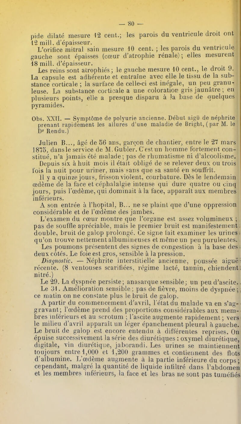 pide dilate mesure 12 cent.; les parois du ventricule droit out 12 mill, d'epaisseur. L'orifice mitral sain mesure 10 cent. ; les parois du ventricule gauche sont epaisses (coeur d'atrophie renale); elles mesurent 18 mill, d'epaisseur. . Les reins sont atrophies; le gauche mesure 10 cent., le droit 9. La capsule est adherente et entraine avec elle le tissu de la sub- stance corticale ; la surface de celle-ci est inegale, un peu granu- leuse. La substance corticale a une coloration gris jaunatre; en plusieurs points, elle a presque disparu a la base de quelques pyramides. Obs. XXIL — Sympt6me de polyurie ancienne. Debut aigii de nephrite prenant rapidement les allures d'une maladie de Bright, (par M. le Dr Rendu.) Julien B..., age de 56 ans, garcon de chantier, entre le 27 mars 1875, dansle service de M.Gubler. C'estun homme fortement con- stitue, n'a jamais ete nialade; pas de rhumatisme ni d'alcoolisme. Depuis six a huit mois il etait oblige de se relever deux ou trois tois la nuit pour uriner, mais sans que sa sante en soutfrit. II y a quinze jours, frisson violent, courbature. Des le lendemain oedeme de la face et cephalalgie intense qui dure quatre ou cinq jours, puis I'oedeme, qui.dominait a la face, apparait aux membres inferieurs. A son entree a I'hopital, B... ne se plaint que d'une oppression considerable et de roedeme des jambes. L'examen du cceur montre que I'organe est assez volumineux ; pas de souffle apreciable, mais le premier bruit est manifestement double, bruit de galop prolonge. Ce signe tait examiner les urines > qu'on trouve neltement albumineuses etmemeun peu puruleiites. Les poumons presentent des signes de congestion a la base des- deux cotes. Le foie est gros, sensible a la pression. Diagnostic. — Nephrite interstilielle ancienne, poussee aigue* recente. (8 ventouses scariliees, regime lacte, tannin, chiendent: nitre.) Le 29. La dyspnee persiste; anasarque sensible; un peu d'ascite. Le 31. Amelioration sensible; pas de lievre, moins de dyspnee; ce matin on ne consiate plus le bruit de galop. A partir du commencement d'avril, I'etatdu malade va en s'ag- gravant; I'oedeme prend des proportions considerables aux mem- bres inferieurs et au scrotum ; Tascite augmente rapidement; vers le milieu d'avril apparait un leger epanchement pleural a gauche. Le bruit de galop est encore entendu a dift'erenles reprises. On epuise successivement la serie des diuretiques : oxymel diuretique, digitale, vin diuretique, jaborandi. Les urines se maintiennent toujours entre 1,000 et 1,200 grammes et conliennent des flots d'albumine. L'cedeme augmente a la partie inferieure du corps; cependant, malgre la quantite de liquide inhltre dans Tabdomen et les membres inferieurs, la face et les bras ne sont pas tumeties