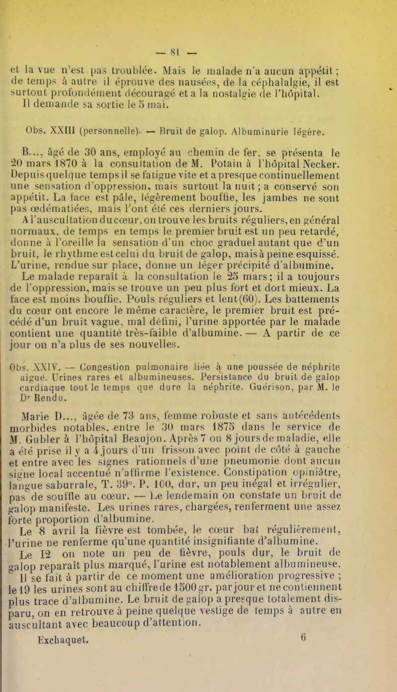 et la vue n'est pas troublee. Mais le malade n a aucuu appetit; de teinps a autre il eprouve des nausees, de la cephalalgie, il est surtout ptot'ondeineiit decourage eta la nostalgie de I'liopital. II deniaiide sa sortie le 5 iiiai. Obs. XXIII (personnelle). — Bruit de galop. Albuminurie legere. B..., age de 30 ans, employe au ehemin de t'er. se presenta le 20 mars 1870 a la consultation de M. Potain a I'hopital Necker. Depuis quelque temps il se fatigue vite et a presque continuellement uiie sensation d'oppression, raais surtout la nuit; a conserve son appetit. La face est pale, legerement bouftie, les jambes ne sont pas oedematiees, mais Tout ele ces derniers jours. Arauscultationducoeur,on trouve les bruits reguliers,en general normaux. de temps en temps le premier bruit est un peu retarde, donne a I'oreille la sensation d'un choc graduel autant que d'un bruit, le rhythme estcelui du bruit de galop, maisa peine esquisse. L'urine, rcndue sur place, donne un leger precipite d'albumine. Le malade reparait u la consultation le 23 mars; il a loujours de I'oppression, mais se trouve un peu plus fort et dort mieux. La face est moins bouflie. Pouls reguliers et lent(60). Les battements du coeur ont encore le meme caraclere, le premier bruit est pre- cede d'un bruit vague, mal detini, Purine apportee par le malade contient une quantite tres-faible d'albumine. — A partir de ce jour on n'a plus de ses nouvelles. Obs. X.XIV. — Congestion pulmonaire liee a une poussee de nephrite aigue. Urines rares et albumineuses. Persistance du bruit de galop cardiaque lout le temps que dure la nephrite. Guerison, par M. le D- Rendu. Marie D..., agee de 73 ans, femme robuste et sans antecedents morbides notables, entre le 30 mars i875 dans le service de M. Gubler h I'hopital Beaujon. Apres7 ou 8 jours de maladie, elle a ele prise il y a i jours d'un frisson avec point de cote a gauche et entre avec les signes rationnels d'une pneumonie dont aucun signe local accentue n'aflirme I'existence. Constipation opiniatre, langue saburrale, T. 39. P. IGO, dur, un peu inegal et irregulier, pas de souffle au cceur. — Le lendemain on constate un bruit de galop manifeste. Les urines rares, chargees, renferment une assez forte proportion d'albumine. Le 8 avril la fievre est tombee, le cojur bat regulierement. l'urine ne renferme qu'une quantite insignifiante d'albumine. Le 12 on note un peu de fievre, pouls dur, le bruit de galop reparait plus marque, l'urine est notablement albumineuse. 11 se fait a partir de ce moment une amelioration pi'Ogressive ; lel9 les urines sontau chilfrede iSOOgr. par jour et necontiennent plus trace d'albumine. Le bruit de galop a presque lotalement dis- paru, on en retrouve a peine quelque vestige de temps a autre en auscultant avec beaucoup d'aftention. Kxchaquet. 6