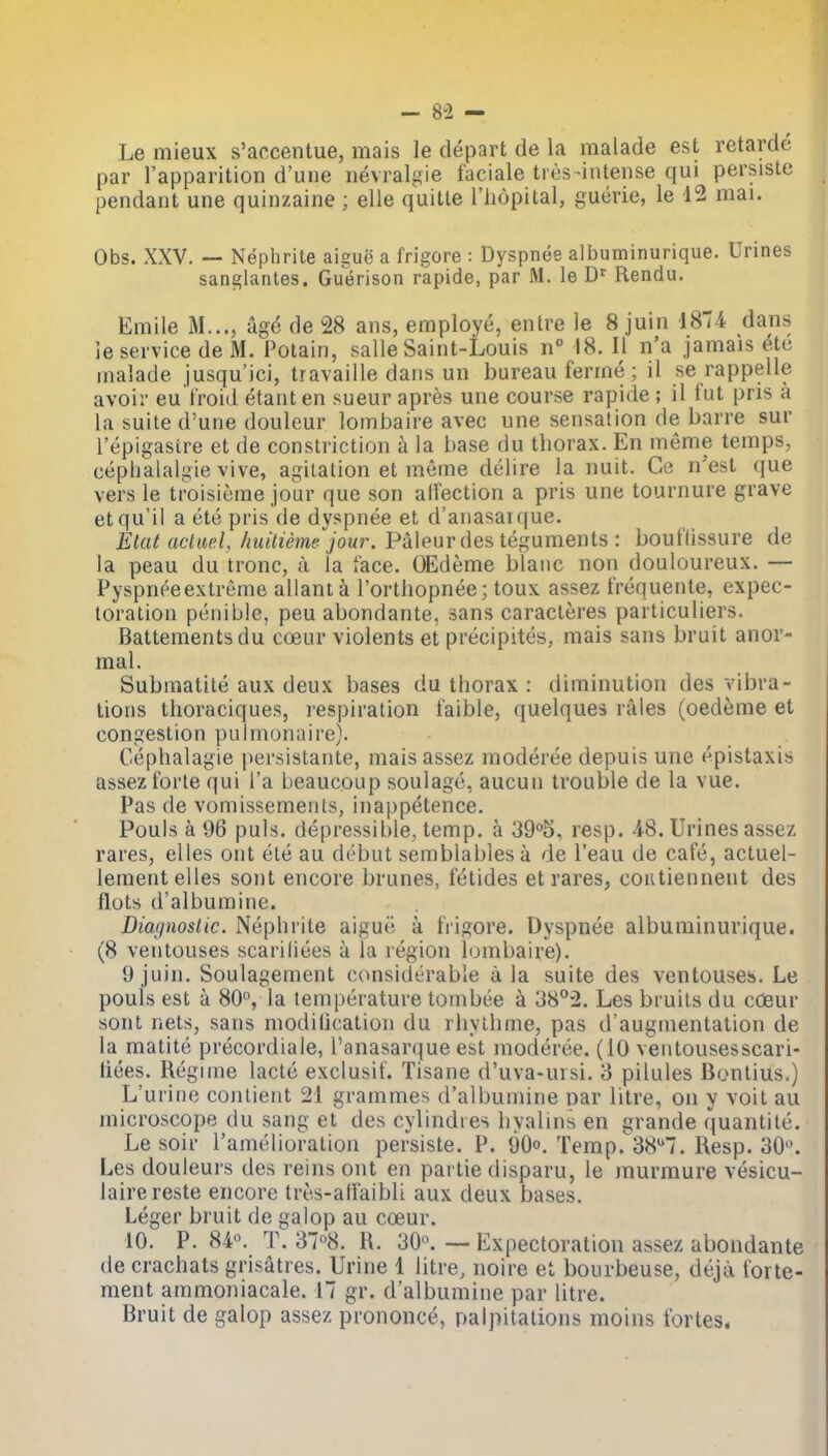 Le mieux s'accentue, mais le depart de la malade est retarde par I'apparition d'uiie nevralgie faciale tres-iiitense qui persiste pendant une quinzaine ; elle quitte Thopital, guerie, le 12 mai. Obs. XXV. — Nephrite aigue a frigore : Dyspnee albuminurique. Urines sanglantes. Gutjrison rapide, par M. le D^ Rendu. Emile M..., ag^ de 28 ans, employe, entre le 8 juin 1874 dans le service de M. Potain, salle Saint-Louis n° 18. II n'a jamais etc malade jusqu'ici, travaille dans un bureau ferme ; il se rappelle avoii- eu troid etanten sueur apres une course rapide ; il fut pris a la suite d'une douleur lombaire avec une sensation de barre sur Tepigastre et de constriction a la base du thorax. En meme temps, cephalaigie vive, agitation et meme delire la nuit. Ge n'est que vers le troisieme jour que son alVection a pris une tournure grave etqu'il a ete pris de dyspnee et d'anasai que. Etat actuel, huitieme jour. Paleurdes teguments : bouflissure de la peau du tronc, a la face. OEdeme blaiic non douloureux. — Pyspneeextreme allant a I'orthopnee; toux assez t'requente, expec- toration penible, peu abondante, sans caracteres particuliers. Battementsdu coeur violents et precipites, mais sans bruit anor- mal. Submatite aux deux bases du thorax : diminution des vibra- tions thoraciques, respiration faible, quelques rales (oedeme et congestion pulmonaire). Cephalagie persistante, mais assez moderee depuis une epistaxis assez forte qui I'a beaucoup soulage, aucun trouble de la vue. Pas de vomissements, inappetence. Pouls a 96 puis, depressible, temp, a 39°5, resp. ^S. Urines assez rares, elles ont ete au debut semblabies a de I'eau de cafe, actuel- lementelles sont encore brunes, fetides et rares, coiUiennent des flots d'albumine. Diagnoslic. Nephrite aigue a frigore. Dyspnee albuminurique. (8 veiitouses scariliees a la region lombaire). 9 juin. Soulagement considerable a la suite des ventouseis. Le pouls est a 80, la temperature tombee k 38^2. Les bruits du cdeur sont nets, sans modilicatioii du rhylhme, pas d'augmentation de la matite precordiale, I'anasarque est moderee. (10 ventousesscari- tiees. Regime lacte exclusif. Tisane d'uva-ursi. 3 pilules Bontius.) L'urine contient 21 grammes d'albumine nar litre, on y voit au microscope du sang et des cylindies hyalins en grande quantile. Le soir ramelioration persiste. P. 90°. Temp. 387. Resp. 30. Les douleurs des reins ont en partie disparu, le murmure vesicu- lairereste encore tres-affaibli aux deux bases. Leger bruit de galop au cceur. 10. P. S¥. T. 37°8. R. 30. — Expectoration assez abondante de crachats grisatres. Urine 1 litre, noire et bourbeuse, deja forte- ment ammoniacale. 17 gr. d'albumine par litre. Bruit de galop assez prononce, palpitations moins fortes*