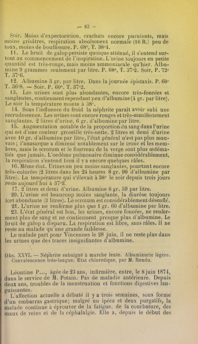 Soil. Moins d'expectoration, crachats encore purulents, raais inoins grisatres, respiration absoiunient normale (IG R.) peu de toux, moins de bouflissure. P. 68°, T. 38°4. II. Le bruit de galop persiste quoique attenue, il s'entend sur- tout au commencement de I'inspiration. L'urine toujours en petite quantite est tres-rouge, mais moins ammoniacale qu'hier. Albu- mine 9 grammes seulement par litre. P. C8», T. 372. Soir, P. 72^ T. 376. J2. Albumine 3 gr. par litre. Dans la journee epistaxis. P. 60 T. 36-^8. — Soir, P. 60. T. 37°2. 13. Les urines sont plus abondantes, encore tres-foncees et sanglantes, contiennentcependant peu d'albumine(4 gr. par litre). Le soir la temperature monte a 38. 14. Sous Tinlluence du froid la nephrite parait avoir subi une recrudescence. Les urines sont encore rouges et tres-manitestement sanglantes. 2 litres d'urine, 6 gr. d'albumine par litre. d5. Augmentation notable de la proportion du sang dans Purine qui est d'une couleur groseille tres-nette. 2 litres et demi d'urine avec 10 gr. d'albumine par litre, i'etat general n'est pas plus mau- vais ; I'anasarque a diminue notablement sur le tronc et les mem- bres, mais le scrotum et le fourreau de la verge sont plus oedema- ties que jamais. L'oedeme pulmonaire diminue considerablement, la respiration s'entend bien il y a encore quelques rales. 16. xMeme etat. Urines un peu moins sanglantes, pourtant encore tres-colorees (2 litres dans les 24 beures 8 gr. 90 d'albumine par litre). La temperature qui s'elevait a 38° le soir depuis trois jours reste aujourd hui k 37^2. 17. 2 litres etdemi d'urine. Albumine 6gr. 59 par litre. 20. L'urine est beaucoup moins sanglante, la diurese toujours lort abondante (3 litres). Le scrotum est considerablement desenlle. 21. L'urine ne renferme plus que 1 gr. 60 d'albumine par litre. 23. L'etat general est bon, les urines, encore foncees, ne renter- ment plus de sang et ne contiennent presque plus d'albumine. Le bruit de galop a disparu. La respiration est libre, sans rales. II ne reste au malade qu une grande t'aiblesse. Le malade part pour Vincennes le 28 juin, il ne reste plus dans les urines que des traces insignifiantes d'albumine. Obs. XXVI. — Nephrite subaiguO k marche lente. Aibuminurie legere. Convalescence tres-longue. Etat chiorotique, par M. Rendu. Leontine P..., ageede23ans, infirmiere, entre, le 8juin 1874, dans le service de M. Potain. Pas de maladie anterieure. Depuis deux ans, troubles de la menstruation et fonctions digestives lan- guissantes, L'aliection actuelle a debute il y a trois semaines, sous forme d'un embarras gastrique; malgre un ipeca et deux purgatils, la malade continue a eprouver de la fatigue, de la courbature, des maux de reins et de la ceplialalgie. Elle a, depuis le debut des
