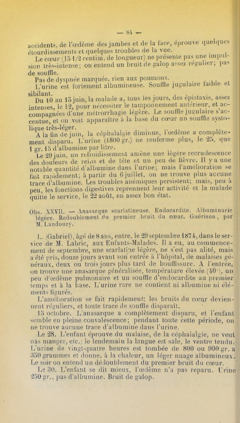 accidents, de Toedeme des jambes et de la face, eprouve quelques etourdissements et quelques troubles de la vue. _ Le coeur f 15 1/-2 centiin.de longueur) ne presente pas une impul- sion ires-intense; on entend un bruit de galop a?sez regulier; pas de souffle. Pas de dyspnce marquee, rien aux poumons. L'urine est tortement albumineuse. Souffle jugulaire taible el sibilant. , . i - • . • Du 10 au 15 juin, la malade a, tons les jours, des epistaxis, asse/ intenses le li2, pour necessiter le tamponneinent anl'^neur, et ac- compagi'iees d'une metiorrhagie legere. Le souffle juuulaire s'ac- centue, et on voit apparailre a la base du copur un souffle syslo- lique tres-leger. , , , • t • i- i-^ A la fin de juin, la cepbalalgie dimmue, 1 uedeme a complete- ment disparu. Lurine (l8()0gr.) ne renferme plus, le To, que 1 gr. 15 d'albumine par litre. Le 29 juin, un rt fioidissement amene une legere recrudescence des douleurs de lei.is et de tete et un peu de lievre. II y a une notable quantite d'albumine dans l'urine; mais ^amelioration se fait rapidement; a parlir du (i juillet, on ne irouve plus aucune trace d'albumine. Les troubles anemiques persistent; mais, peu a peu, les fonctions digestives reprennent leur activite et la malade quitte le service, le 22 aout, en assez bon etat. Obs. XXVIl. — Anasarque scarhuineuse. Endocardite. Albuminuric legere. Redoublement du premier bruit du coeur. Guerison, par M.Landouzy. L. (Gabriel), age deHans, entre, le 29septembre 187-i, dans le ser- vice de M. Labric, aux Entants-Malades. II a eu, au commence- ment de septembre, une scarlatine legere, ne s'esl pas alite, mais a ete pris, douze jours avant son entree a Thopital, de malaises ge- neraux, deux ou trois jours plus lard de boufflssure. A l entree, on Irouve une anasarque generalisee, temperature elevee (40-i, un peu d'uideme pulmonaire et un souffle d'emlocardite au premier lemps el a la base. L'urine rare ne contient ni albumine ni ele- ments figures. L'amelioration se fait rapidement: les bruits du c(«ur devien- nenl reguliers, et toute trace de souttle disparait. 15 octobre. L'anasarque a complelement disparu, et I'enfant sembleen pleine convalescence; pendant toute cette periods, on ne trouve aucune trace d'albumine dans l'urine. Le 28. L'enfant eprouve du malaise, de la cephaialgie, ne veut nas manger, etc.: le lendemain la Inngue est sale, le ventre tendu. L'urine de vingt-qualre beures est tombee de 800 ou 900 gr. a 850grammes et doiine, a la chaleur, un leger nuage albumineux. Le soiron entend un dedoublement du premier bruit du coeur. Ls 30. L'enfant se dit mieux, roidemc n'a pas reparu. Urine 230gr., {)as d'albumine. Bruit de galop.