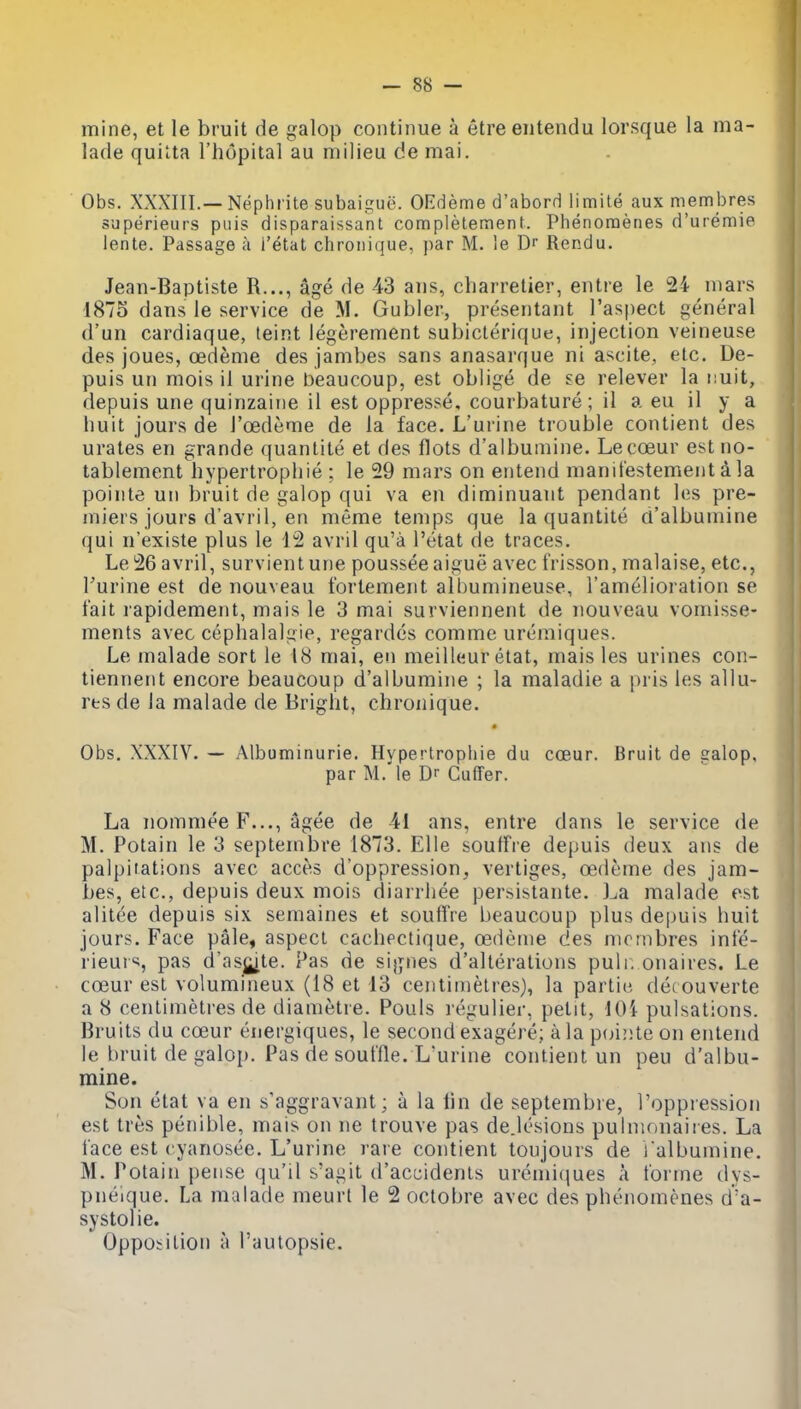 mine, et le bruit de galop continue a etre eiitendu lorsque la ma- lade quilta Fhopital au milieu de mai. Obs. XXXIII.—Nephrite subaiijue. OErleme d'aborH limite aux membres superieurs puis disparaissant completement. Phenomeries d'uremie lente. Passage a I'etat chroiiique, par M. le Dr Rendu. Jean-Baptiste R..., age de 43 ans, cliarrelier, entre le 24 mars 1875 dans le service de M. Gubler, presentant I'aspect general d'un cardiaque, teint legerement subiclerique, injection veineuse des joues, oedeme des jambes sans anasarque ni ascite, etc. De- puis un mois il urine beaucoup, est oblige de se relever la nuit, depuis une quinzaine il est oppresse, courbature ; il a eu il y a liuit jours de I'oedeme de la face. L'urine trouble contient des urates en grande quanlite et des flots d'albumine. Lecoeur est no- tablement hypertropliie ; le 29 mars on entend manitestement d la pointe un bruit de galop qui va en diminuant pendant les pre- miers jours d'avril, en meme temps que la quantite a'albumine qui n'existe plus le 12 avril qu'a I'etat de traces. Le26 avril, survient une poussee aigue avec frisson, malaise, etc., Turine est de nouveau fortement albumineuse, I'amelioration se fait lapidement, mais le 3 mai surviennent de nouveau vomisse- ments avec cephalalgie, regardes comme uremiques. Le malade sort le 18 mai, en meilleur etat, mais les urines con- tiennent encore beaucoup d'albumine ; la maladie a pris les allu- res de la malade de Bright, chronique. Obs. XXXIV. — Albuminuria. Hypertrophie du cceur. Bruit de Salop, par M. le Dr Cuffer. La nommee F..., agee de 41 ans, entre dans le service de M. Potain le 3 septembve 1873. EUe souffre depuis deux ans de palpiiations avec acces d'oppression, vertiges, cedeme des jam- bes, etc., depuis deux mois diarrliee persistante. l^a malade est alitee depuis six semaines et souffre beaucoup plus depuis huit jours. Face pale, aspect cachectique, oedenie des mombres infe- rieurs, pas d'asj^ite. Pas de sijjnes d'alterations pulr. onaires. Le cceur est volumineux (18 et 13 centimetres), la partic det ouverte a 8 centimetres de diametre. Pouls I'eguliei-, petit, lOi pulsations. Bruits du coeur energiques, le second exagere; a la poi!)teon entend le bruit de galop. Pas de souffle. L'urine contient un peu d'albu- mine. Son etat va en s'aggravant; a la lin de septembre, I'oppression est tres penible, mais on ne trouve pas dejesions pulnionaires. La face est cyanosee. L'urine rare contient tonjours de l albumine. M. Potain pense qu'il s'agit d'accidenls uremiciues A forme dys- pnelque. La malade meurt le 2 octobre avec des phenomenes d'a- systolie.  Opposition a I'autopsie.