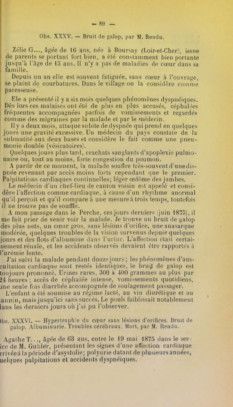 Obs. XXXV. — Bruit de galop, par M. Rendu. Zelie G..., agee de 16 ans, nee a Boursay (Loir-et-Cher), issue de parents se portant tort bien, a ete consianiment bien portante jusqu'a Tage de 15 ans. II n'y a pas de maladies de cceur dans sa famille. Depuis un an elle est souvent t'atiguee, sans coeur a Touvrage, ' se plaint de courbatures. Dans le village on la considtire comme paresseuse. Ele a presente il y a six mois quelques plienomenes dyspneiques. D6s lors ces malaises ont ete de plus en plus accuses, cephalies frequentes accompagnees parfois de vomissements et regardes comme des migraines par la malade et par le medecin. II y a deux mois, altaque subite de dyspnee qui prend en quelques jours une gravite excessive. Un medecin du pays constate de la submatite aux deux bases et considere le fait comme une pneu- I moiiie double (vesicatoires,\ I Quelques jours plus tard, crachats sanglants d'apoplexie pulmo- naire ou, tout au moins, forte congestion du poumon. A pariir de ce moment, la malade souflre tres-souvent dunedis- pnee revenant par acces moins torts cependant (]ue le premier. Palpitations cardiaques continuelles; leger oedeme des jambes. Le medecin d'uii chef-lieu de canton voisin est appele et consi- dere I'affection comme cardiaque, a cause d'un rhythme anormal qu'il pergoit et qu'il compare a une mesurea trois temps, toutcfois il ne trouve pas de souffle. A mon passage dans ie Perclie, ces jours derniers (juin 187o), il me fait prier de venir voir la malade. Je trouve un bruit de galop des plus nets, un coeur gros, sans lesions d'orilice, uneanasarque moderee, quelques troubles de la vision survenus depui^f quelques jonrs et des flots d'albumiue dans ruriiie. L'alfection etait certai- nement renale, et les accidents observes devaient etre rapportes a I'uremie lente. J'ai suivi la malade pendant douze jours; les phenomenes d'aus- cultation cardiaque sont restes ideniiques, le bruU de galop est toujours prononce. Urines rares, 300 a 400 grammes au plus par 24 heures; acces de cephalee intense, vomissements quotidiens, jne seule fois diarrhee accompngnee de soulagemerit passager. L'enfant a ete soumise au regime lacte, au vin diuretique et au ;ann:n, mais jusqu'ici sans succes. Le pouls faiblissait notablement lans les derniers jours oil j'ai pu I'observer. )bs. XXXV'I. — Hypertrophie du coeur sans lesions d'orifices. Bruit de galop. Albuminurie. Troubles cerebraux. Mort, par M. Rendu. Agathe T..., agee de 63 ans, entre le i9 mai 4875 dans le ser- ice de M. Gubler, presentant les signes d'une affection cardiaque rriveea laperiode d'asystolie; polyurie datant de plusieursannees, uelques palpitations et accidents dyspneiques.