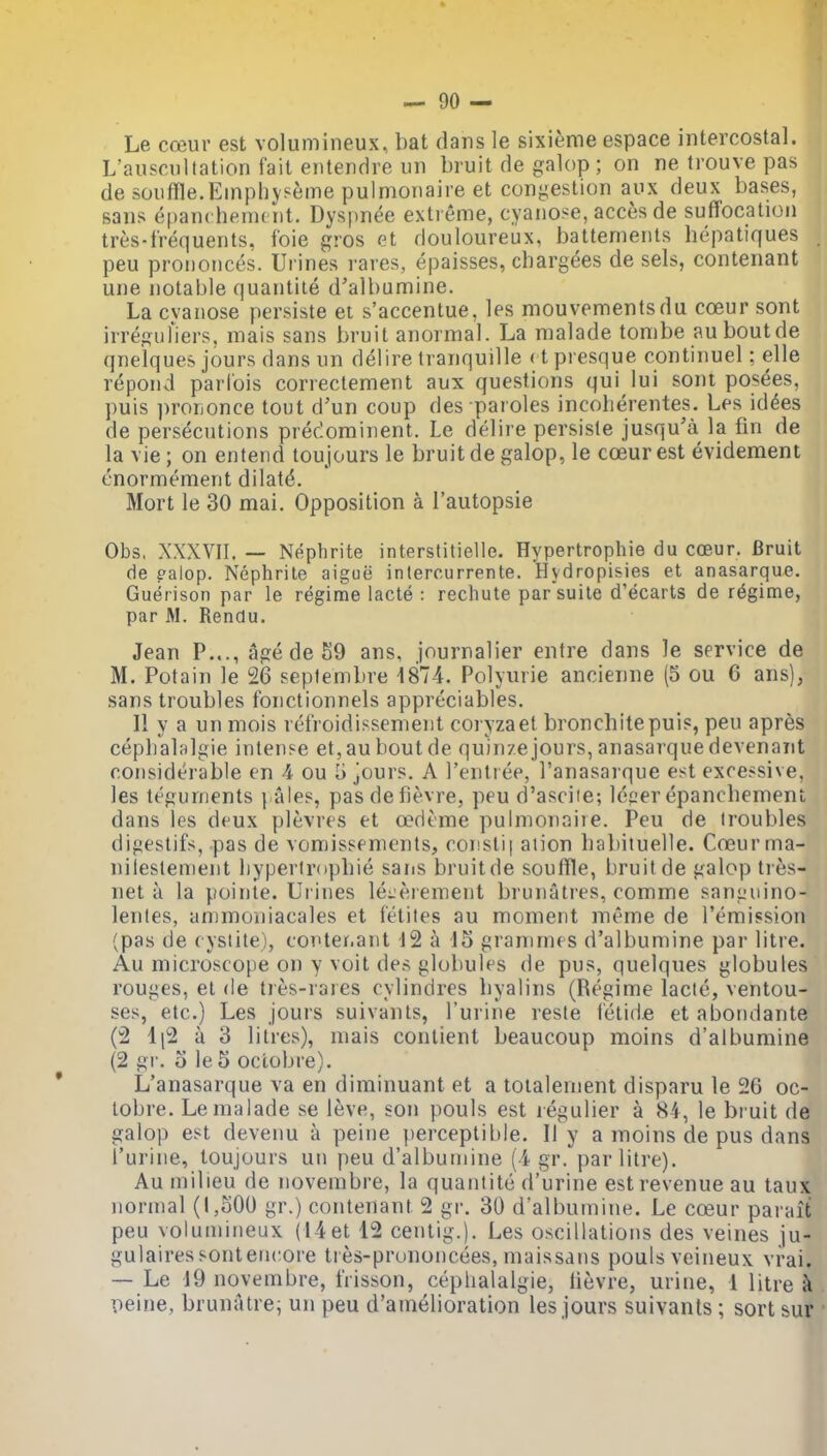 Le coeur est volumineux, bat dans le sixienie espace intercostal. L'auscnltation fait entendre iin bruit de galop ; on ne Irouve pas de souffle.Einphyseme pulmonaire et congestion aux deux bases, sans epanchemcnt. Dyspnee extreme, cyanose, acces de suffocation tres-frequents, foie gros et douloureux, batternents hepatiques peu prononces. Urines rares, epaisses, chargees de sels, contenant une notable quantile d'albumine. La cvanose persiste ei s'accentue, les mouvementsdu coeur sont irregufiers. mais sans bruit anormal. La malade tonibe auboutde qneiques jours dans un delire tranquille < t presque continuel; elle repond parfois correctement aux questions qui lui sont posees, puis i)rorjonce tout d'un coup des paroles incolierentes. Les kUes, de persecutions predominent. Le delire persisle jusqu'a la fin de la vie; on entend toujours le bruit de galop, le coeur est evidement cnormement dilate. Mort le 30 mai. Opposition a I'autopsie Obs, XXXVII, — Nephrite interstitielle. Hypertrophie du coeur. Bruit de ealop. Nephrite aigue interourrente. Hydropisies et anasarque. Guerison par le regime lacte : rechute par'suile d'ecarts de regime, par M. Rendu. Jean P..., age de 59 ans, journalier entre dans le service de M. Potain le 26 sepfembre 1874. Polyiirie ancienne (5 ou 6 ans), sans troubles fonctionnels appreciables. II y a un mois refroidissenient coryzaet bronchitepuis, peu apres cepbalalgie intense et,auboutde quinzejours,anasarquedevenant considerable en 4 ou 5 jours. A I'entiee, I'anasarque e^t excessive, les teguments pales, pasdefievre, peu d'asciie; lecer epanchement dans les deux plevres et oedeme pulmonaiie. Peu de troubles digestifs, pas de vomissements, constif aiion babiiuelle. Coeur ma- nilestenient liyperiropbie saris bruitde souffle, bruit de galop tres- net a la pointe. Urines le^jeiement brunatres, comme saniiuino- lentes, animoniacales et fetites au moment meme de remission (pas de cyslite), conter.ant 12 a 15 grammes d'albumine par litre. Au microscope on y voit des globules de pus, quelques globules rouges, el de ties-rares cylindres liyalins (Regime lacte, ventou- ses, etc.) Les jours suivants, I'urine resle ietide et abondante (2 li2 a 3 litres), mais contient beaucoup moins d'albumine (2 gi'. o le 5 oclobre). L'anasarque va en diminuant et a toialenient disparu le 26 oc- tobre. Le malade se 16ve, son pouls est legulier a 84, le bruit de galop est devenu a peine perceptible. II y a moins de pus dans I'urine, toujours un peu d'albumine (4 gr. par litre). Au milieu de novembre, la quantite d'urine est revenue au taux normal (1,500 gr.) contenant 2 gr. 30 d'albumine. Le coeur pai ait peu volumineux (14et 12 centig.). Les oscillations des veines ju- gulairessontencore tres-prunoncees, maissans pouls veineux vrai. — Le 19 novembre, frisson, ceplialalgie, lievre, urine, 1 litre k peine, brunatre; un peu d'amelioration les jours suivants ; sort sur